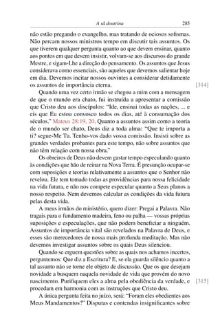 A sã doutrina                       285

não estão pregando o evangelho, mas tratando de ociosos soﬁsmas.
Não percam nossos ministros tempo em discutir tais assuntos. Os
que tiverem qualquer pergunta quanto ao que devem ensinar, quanto
aos pontos em que devem insistir, volvam-se aos discursos do grande
Mestre, e sigam-Lhe a direção do pensamento. Os assuntos que Jesus
considerava como essenciais, são aqueles que devemos salientar hoje
em dia. Devemos incitar nossos ouvintes a considerar detidamente
os assuntos de importância eterna.                                     [314]
     Quando uma vez certo irmão se chegou a mim com a mensagem
de que o mundo era chato, fui instruída a apresentar a comissão
que Cristo deu aos discípulos: “Ide, ensinai todas as nações, ... e
eis que Eu estou convosco todos os dias, até à consumação dos
séculos.” Mateus 28:19, 20. Quanto a assuntos assim como a teoria
de o mundo ser chato, Deus diz a toda alma: “Que te importa a
ti? segue-Me Tu. Tenho-vos dado vossa comissão. Insisti sobre as
grandes verdades probantes para este tempo, não sobre assuntos que
não têm relação com nossa obra.”
     Os obreiros de Deus não devem gastar tempo especulando quanto
às condições que hão de reinar na Nova Terra. É presunção ocupar-se
com suposições e teorias relativamente a assuntos que o Senhor não
revelou. Ele tem tomado todas as providências para nossa felicidade
na vida futura, e não nos compete especular quanto a Seus planos a
nosso respeito. Nem devemos calcular as condições da vida futura
pelas desta vida.
     A meus irmãos do ministério, quero dizer: Pregai a Palavra. Não
tragais para o fundamento madeira, feno ou palha — vossas próprias
suposições e especulações, que não podem beneﬁciar a ninguém.
Assuntos de importância vital são revelados na Palavra de Deus, e
esses são merecedores de nossa mais profunda meditação. Mas não
devemos investigar assuntos sobre os quais Deus silenciou.
     Quando se erguem questões sobre as quais nos achamos incertos,
perguntemos: Que diz a Escritura? E, se ela guarda silêncio quanto a
tal assunto não se torne ele objeto de discussão. Que os que desejam
novidade a busquem naquela novidade de vida que provém do novo
nascimento. Puriﬁquem eles a alma pela obediência da verdade, e [315]
procedam em harmonia com as instruções que Cristo deu.
     A única pergunta feita no juízo, será: “Foram eles obedientes aos
Meus Mandamentos?” Disputas e contendas insigniﬁcantes sobre
 