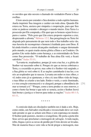 O campo é o mundo                        25

os ouvidos que não ouvem o chamado do verdadeiro Pastor a Suas
ovelhas.
    Cristo anseia por estender o Seu domínio a todo espírito humano.
Anela imprimir Sua imagem e caráter em toda alma. Quando Ele
estava na Terra, ansiava por simpatia e cooperação, para que Seu
reino se pudesse estender e abranger o mundo inteiro. Esta Terra é a
possessão por Ele comprada, e Ele quer que os homens sejam livres e
puros e santos. “Pelo gozo que Lhe estava proposto suportou a cruz,
desprezando a afronta.” Hebreus 12:2. Sua peregrinação na Terra foi
alegrada pelo pensamento de que nem todo o Seu trabalho seria vão,
mas haveria de reconquistar o homem à lealdade para com Deus. E
há ainda triunfos a serem alcançados mediante o sangue derramado
pelo mundo, os quais trarão eterna glória a Deus e ao Cordeiro. Os
gentios Lhe serão dados como herança, e as extremidades da Terra
como Sua possessão. “O trabalho de Sua alma Ele verá, e ﬁcará
satisfeito.” Isaías 53:11.
    “Levanta-te, resplandece, porque já vem a tua luz, e a glória do
Senhor vai nascendo sobre ti. Porque eis que as trevas cobriram a
Terra, e a escuridão os povos; mas sobre ti o Senhor virá surgindo, e
a Sua glória se verá sobre ti. E as nações caminharão à tua luz, e os
reis ao resplendor que te nasceu. Levanta em redor os teus olhos, e
vê; todos estes já se ajuntaram, e vêm a ti; teus ﬁlhos virão de longe,
e tuas ﬁlhas se criarão a teu lado. Então o verás, e serás iluminado,
e o teu coração estremecerá e se alargará; porque a abundância do [29]
mar se tornará a ti.” “Porque, como a terra produz os seus renovos, e
como o horto faz brotar o que nele se semeia, assim o Senhor Jeová
fará brotar a justiça e o louvor para todas as nações.” Isaías 60:1-5;
61:11.

                             *****

    A comissão dada aos discípulos também nos é dada a nós. Hoje,
como então, um Salvador cruciﬁcado e ressuscitado deve ser exal-
tado perante os que se acham sem Deus e sem esperança no mundo.
O Senhor pede pastores, mestres e evangelistas. De porta a porta têm
Seus servos que proclamar a mensagem de salvação. A toda nação,
tribo, língua e povo as novas de perdão por Cristo devem ser levadas.
Não de maneira fraca e sem vida se há de pregar a mensagem, mas
 