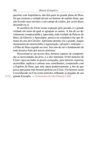 286                     Obreiros Evangélicos

      questões sem importância, não têm parte no grande plano de Deus.
      Os que ensinam a verdade devem ser homens de espírito ﬁrme, que
      não levarão seus ouvintes a um campo de cardos, por assim dizer,
      deixando-os aí.
          O sacrifício de Cristo como expiação pelo pecado, é a grande
      verdade em torno da qual se agrupam as outras. A ﬁm de ser de-
      vidamente compreendida e apreciada, toda verdade da Palavra de
      Deus, de Génesis a Apocalipse, precisa ser estudada à luz que di-
      mana da cruz do Calvário. Apresento perante vós o grande, magno
      monumento de misericórdia e regeneração, salvação e redenção —
      o Filho de Deus erguido na cruz. Isto tem de ser o fundamento de
      todo discurso feito por nossos ministros.
          Necessitam-se em nossos dias, homens capazes de compreen-
      der as necessidades do povo, e a elas ministrar. O ﬁel ministro de
      Cristo vigia em todos os postos avançados, para advertir, reprovar,
      aconselhar, suplicar e animar seus semelhantes, cooperando com
      o Espírito de Deus, que nele opera poderosamente, a ﬁm de que
      possa apresentar todo homem perfeito em Cristo. Um homem assim
      é reconhecido no Céu como ministro, trilhando as pegadas de seu
[316] grande Exemplo. — Testimonies for the Church 4:416.
 