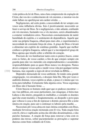290                      Obreiros Evangélicos

      visão prática da lei de Deus, uma clara compreensão da expiação de
      Cristo, dar-vos-ão o conhecimento de vós mesmos, e mostrar-vos-ão
      onde falhais no aperfeiçoar um caráter cristão. ...
          Negligenciais, até certo ponto, a necessidade de ter sempre con-
      vosco uma inﬂuência divina. Isto é positivamente necessário ao
      fazer o serviço de Deus. Se o negligenciais, e ides adiante, conﬁando
      em vós mesmos, bastando-vos a vós mesmos, sereis abandonados
      a cometer verdadeiros erros. Necessitais constantemente de nutrir
      humildade de espírito, e o sentimento de dependência. Aquele que
      sente sua própria fraqueza, olhará para mais alto, e experimentará a
      necessidade de constante força de cima. A graça de Deus o levará
      a alimentar um espírito de contínua gratidão. Aquele que melhor
      conhece a própria fraqueza, saberá que é a incomparável graça de
      Deus apenas que triunfa sobre a rebelião do coração.
          Precisais de vos familiarizar tanto com os pontos fracos, como
      com os fortes, de vosso caráter, a ﬁm de que estejais sempre em
      guarda para não vos meterdes em empreendimentos e assumirdes
      responsabilidades para as quais Deus nunca vos designou. Nunca
      deveis comparar vossas ações e medir vossa vida por qualquer norma
[320] humana, mas segundo a regra de dever revelada na Bíblia. ...
          Dependeis demasiado de vosso ambiente. Se tendes uma grande
      congregação, vos envaideceis, e desejais falar-lhe. Mas por vezes o
      auditório diminui, vosso espírito se abate, e pouco é o ânimo que vos
      resta para trabalhar. Certamente falta alguma coisa. Vossa segurança
      em Deus não é bastante ﬁrme. ...
          Cristo buscou os homens onde quer que os pudesse encontrar —
      nas vias públicas, em casas particulares, nas sinagogas, à beira-mar.
      Lidava o dia inteiro, pregando às multidões, e curando os doentes
      que Lhe eram trazidos; e freqüentemente, ao despedir o povo para
      que voltasse à casa a ﬁm de repousar e dormir, passava Ele a noite
      inteira em oração, para sair e continuar os labores pela manhã. ...
          Necessitais pôr vossa alma em mais íntima comunhão com Deus,
      mediante fervorosa oração misturada com fé viva. Toda oração feita
      com fé, eleva o suplicante acima das dúvidas desanimadoras, e das
      paixões humanas. A oração dá força para renovar a luta com os
      poderes das trevas, sofrer pacientemente as provações e suportar
      durezas como bons soldados de Cristo.
 