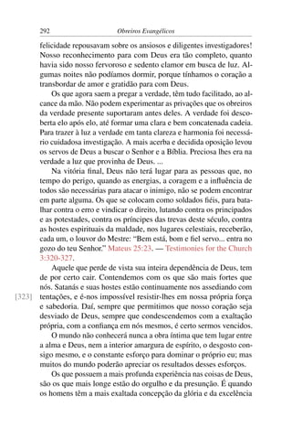 292                      Obreiros Evangélicos

      felicidade repousavam sobre os ansiosos e diligentes investigadores!
      Nosso reconhecimento para com Deus era tão completo, quanto
      havia sido nosso fervoroso e sedento clamor em busca de luz. Al-
      gumas noites não podíamos dormir, porque tínhamos o coração a
      transbordar de amor e gratidão para com Deus.
          Os que agora saem a pregar a verdade, têm tudo facilitado, ao al-
      cance da mão. Não podem experimentar as privações que os obreiros
      da verdade presente suportaram antes deles. A verdade foi desco-
      berta elo após elo, até formar uma clara e bem concatenada cadeia.
      Para trazer à luz a verdade em tanta clareza e harmonia foi necessá-
      rio cuidadosa investigação. A mais acerba e decidida oposição levou
      os servos de Deus a buscar o Senhor e a Bíblia. Preciosa lhes era na
      verdade a luz que provinha de Deus. ...
          Na vitória ﬁnal, Deus não terá lugar para as pessoas que, no
      tempo do perigo, quando as energias, a coragem e a inﬂuência de
      todos são necessárias para atacar o inimigo, não se podem encontrar
      em parte alguma. Os que se colocam como soldados ﬁéis, para bata-
      lhar contra o erro e vindicar o direito, lutando contra os principados
      e as potestades, contra os príncipes das trevas deste século, contra
      as hostes espirituais da maldade, nos lugares celestiais, receberão,
      cada um, o louvor do Mestre: “Bem está, bom e ﬁel servo... entra no
      gozo do teu Senhor.” Mateus 25:23. — Testimonies for the Church
      3:320-327.
          Aquele que perde de vista sua inteira dependência de Deus, tem
      de por certo cair. Contendemos com os que são mais fortes que
      nós. Satanás e suas hostes estão continuamente nos assediando com
[323] tentações, e é-nos impossível resistir-lhes em nossa própria força
      e sabedoria. Daí, sempre que permitimos que nosso coração seja
      desviado de Deus, sempre que condescendemos com a exaltação
      própria, com a conﬁança em nós mesmos, é certo sermos vencidos.
          O mundo não conhecerá nunca a obra íntima que tem lugar entre
      a alma e Deus, nem a interior amargura de espírito, o desgosto con-
      sigo mesmo, e o constante esforço para dominar o próprio eu; mas
      muitos do mundo poderão apreciar os resultados desses esforços.
          Os que possuem a mais profunda experiência nas coisas de Deus,
      são os que mais longe estão do orgulho e da presunção. É quando
      os homens têm a mais exaltada concepção da glória e da excelência
 