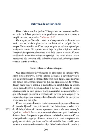 Palavras de advertência

           Disse Cristo aos discípulos: “Eis que vos envio como ovelhas
       ao meio de lobos; portanto sede prudentes como as serpentes e
       símplices como as pombas.” Mateus 10:16.
           Os ataques de Satanás contra os advogados da verdade se tor-
       narão cada vez mais implacáveis e resolutos, até ao próprio ﬁm do
       tempo. Como nos dias de Cristo os principais sacerdotes e príncipes
       instigavam contra Ele o povo, assim hoje os guias religiosos excita-
       rão oposição e preconceito contra a verdade para este tempo. O povo
       será levado a atos de violência e oposição nos quais nunca teriam
       pensado se não tivessem sido imbuídos da animosidade de professos
       cristãos contra a verdade.

                         Como enfrentar duros ataques
          Que procedimento devem seguir os advogados da verdade? Pos-
      suem eles a imutável, eterna Palavra de Deus, e devem revelar o
      fato de que possuem a verdade tal como é em Jesus. Suas palavras
      não devem ser ásperas e incisivas. Em sua apresentação da verdade
      devem manifestar o amor, e a mansidão, e a amabilidade de Cristo.
      Que a verdade por si mesma produza a incisão; a Palavra de Deus é
      aguda espada de dois gumes, e abrirá caminho até ao coração. Os
      que sabem que possuem a verdade não devem, pelo emprego de
      expressões ásperas e severas, dar a Satanás ocasiões de interpretar
      falsamente sua intenção.
          Como um povo, devemos portar-nos como Se portou o Redentor
      do mundo. Quando em controvérsia com Satanás acerca do corpo
[325] de Moisés, Cristo não ousou apresentar contra ele uma acusação
      injuriosa. Judas 9. Recebera provocações bastantes para isso fazer, e
      Satanás ﬁcou desapontado por não ter podido despertar em Cristo
      um espírito de vingança. Satanás estava pronto para interpretar mal
      qualquer coisa feita por Jesus; e o Salvador não lhe dava ocasião, nem
      ao menos a sombra de uma desculpa. Não Se desviava do caminho

                                       294
 