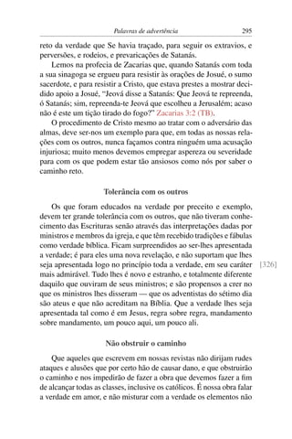 Palavras de advertência                    295

reto da verdade que Se havia traçado, para seguir os extravios, e
perversões, e rodeios, e prevaricações de Satanás.
    Lemos na profecia de Zacarias que, quando Satanás com toda
a sua sinagoga se ergueu para resistir às orações de Josué, o sumo
sacerdote, e para resistir a Cristo, que estava prestes a mostrar deci-
dido apoio a Josué, “Jeová disse a Satanás: Que Jeová te repreenda,
ó Satanás; sim, repreenda-te Jeová que escolheu a Jerusalém; acaso
não é este um tição tirado do fogo?” Zacarias 3:2 (TB).
    O procedimento de Cristo mesmo ao tratar com o adversário das
almas, deve ser-nos um exemplo para que, em todas as nossas rela-
ções com os outros, nunca façamos contra ninguém uma acusação
injuriosa; muito menos devemos empregar aspereza ou severidade
para com os que podem estar tão ansiosos como nós por saber o
caminho reto.

                     Tolerância com os outros
    Os que foram educados na verdade por preceito e exemplo,
devem ter grande tolerância com os outros, que não tiveram conhe-
cimento das Escrituras senão através das interpretações dadas por
ministros e membros da igreja, e que têm recebido tradições e fábulas
como verdade bíblica. Ficam surpreendidos ao ser-lhes apresentada
a verdade; é para eles uma nova revelação, e não suportam que lhes
seja apresentada logo no princípio toda a verdade, em seu caráter [326]
mais admirável. Tudo lhes é novo e estranho, e totalmente diferente
daquilo que ouviram de seus ministros; e são propensos a crer no
que os ministros lhes disseram — que os adventistas do sétimo dia
são ateus e que não acreditam na Bíblia. Que a verdade lhes seja
apresentada tal como é em Jesus, regra sobre regra, mandamento
sobre mandamento, um pouco aqui, um pouco ali.

                      Não obstruir o caminho
    Que aqueles que escrevem em nossas revistas não dirijam rudes
ataques e alusões que por certo hão de causar dano, e que obstruirão
o caminho e nos impedirão de fazer a obra que devemos fazer a ﬁm
de alcançar todas as classes, inclusive os católicos. É nossa obra falar
a verdade em amor, e não misturar com a verdade os elementos não
 