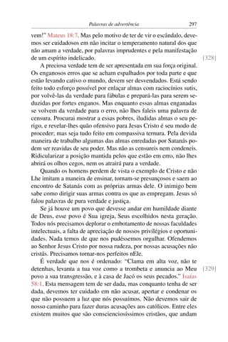 Palavras de advertência                 297

vem!” Mateus 18:7. Mas pelo motivo de ter de vir o escândalo, deve-
mos ser cuidadosos em não incitar o temperamento natural dos que
não amam a verdade, por palavras imprudentes e pela manifestação
de um espírito indelicado.                                            [328]
    A preciosa verdade tem de ser apresentada em sua força original.
Os enganosos erros que se acham espalhados por toda parte e que
estão levando cativo o mundo, devem ser desvendados. Está sendo
feito todo esforço possível por enlaçar almas com raciocínios sutis,
por volvê-las da verdade para fábulas e prepará-las para serem se-
duzidas por fortes enganos. Mas enquanto essas almas enganadas
se volvem da verdade para o erro, não lhes faleis uma palavra de
censura. Procurai mostrar a essas pobres, iludidas almas o seu pe-
rigo, e revelar-lhes quão ofensivo para Jesus Cristo é seu modo de
proceder; mas seja tudo feito em compassiva ternura. Pela devida
maneira de trabalho algumas das almas enredadas por Satanás po-
dem ser reavidas de seu poder. Mas não as censureis nem condeneis.
Ridicularizar a posição mantida pelos que estão em erro, não lhes
abrirá os olhos cegos, nem os atrairá para a verdade.
    Quando os homens perdem de vista o exemplo de Cristo e não
Lhe imitam a maneira de ensinar, tornam-se presunçosos e saem ao
encontro de Satanás com as próprias armas dele. O inimigo bem
sabe como dirigir suas armas contra os que as empregam. Jesus só
falou palavras de pura verdade e justiça.
    Se já houve um povo que devesse andar em humildade diante
de Deus, esse povo é Sua igreja, Seus escolhidos nesta geração.
Todos nós precisamos deplorar o embotamento de nossas faculdades
intelectuais, a falta de apreciação de nossos privilégios e oportuni-
dades. Nada temos de que nos pudéssemos orgulhar. Ofendemos
ao Senhor Jesus Cristo por nossa rudeza, por nossas acusações não
cristãs. Precisamos tornar-nos perfeitos nEle.
    É verdade que nos é ordenado: “Clama em alta voz, não te
detenhas, levanta a tua voz como a trombeta e anuncia ao Meu [329]
povo a sua transgressão, e à casa de Jacó os seus pecados.” Isaías
58:1. Esta mensagem tem de ser dada, mas conquanto tenha de ser
dada, devemos ter cuidado em não acusar, apertar e condenar os
que não possuem a luz que nós possuímos. Não devemos sair de
nosso caminho para fazer duras acusações aos católicos. Entre eles
existem muitos que são conscienciosíssimos cristãos, que andam
 