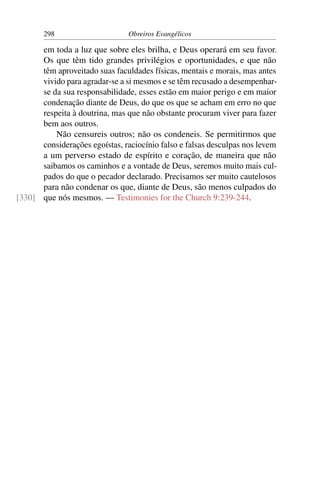 298                      Obreiros Evangélicos

      em toda a luz que sobre eles brilha, e Deus operará em seu favor.
      Os que têm tido grandes privilégios e oportunidades, e que não
      têm aproveitado suas faculdades físicas, mentais e morais, mas antes
      vivido para agradar-se a si mesmos e se têm recusado a desempenhar-
      se da sua responsabilidade, esses estão em maior perigo e em maior
      condenação diante de Deus, do que os que se acham em erro no que
      respeita à doutrina, mas que não obstante procuram viver para fazer
      bem aos outros.
          Não censureis outros; não os condeneis. Se permitirmos que
      considerações egoístas, raciocínio falso e falsas desculpas nos levem
      a um perverso estado de espírito e coração, de maneira que não
      saibamos os caminhos e a vontade de Deus, seremos muito mais cul-
      pados do que o pecador declarado. Precisamos ser muito cautelosos
      para não condenar os que, diante de Deus, são menos culpados do
[330] que nós mesmos. — Testimonies for the Church 9:239-244.
 