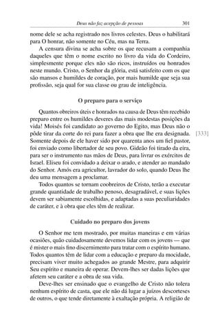 Deus não faz acepção de pessoas              301

nome dele se acha registrado nos livros celestes. Deus o habilitará
para O honrar, não somente no Céu, mas na Terra.
   A censura divina se acha sobre os que recusam a companhia
daqueles que têm o nome escrito no livro da vida do Cordeiro,
simplesmente porque eles não são ricos, instruídos ou honrados
neste mundo. Cristo, o Senhor da glória, está satisfeito com os que
são mansos e humildes de coração, por mais humilde que seja sua
proﬁssão, seja qual for sua classe ou grau de inteligência.

                    O preparo para o serviço
    Quantos obreiros úteis e honrados na causa de Deus têm recebido
preparo entre os humildes deveres das mais modestas posições da
vida! Moisés foi candidato ao governo do Egito, mas Deus não o
pôde tirar da corte do rei para fazer a obra que lhe era designada. [333]
Somente depois de ele haver sido por quarenta anos um ﬁel pastor,
foi enviado como libertador de seu povo. Gideão foi tirado da eira,
para ser o instrumento nas mãos de Deus, para livrar os exércitos de
Israel. Eliseu foi convidado a deixar o arado, e atender ao mandado
do Senhor. Amós era agricultor, lavrador do solo, quando Deus lhe
deu uma mensagem a proclamar.
    Todos quantos se tornam coobreiros de Cristo, terão a executar
grande quantidade de trabalho penoso, desagradável, e suas lições
devem ser sabiamente escolhidas, e adaptadas a suas peculiaridades
de caráter, e à obra que eles têm de realizar.

                 Cuidado no preparo dos jovens
    O Senhor me tem mostrado, por muitas maneiras e em várias
ocasiões, quão cuidadosamente devemos lidar com os jovens — que
é mister o mais ﬁno discernimento para tratar com o espírito humano.
Todos quantos têm de lidar com a educação e preparo da mocidade,
precisam viver muito achegados ao grande Mestre, para adquirir
Seu espírito e maneira de operar. Devem-lhes ser dadas lições que
afetem seu caráter e a obra de sua vida.
    Deve-lhes ser ensinado que o evangelho de Cristo não tolera
nenhum espírito de casta, que ele não dá lugar a juízos descorteses
de outros, o que tende diretamente à exaltação própria. A religião de
 