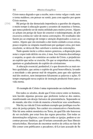302                      Obreiros Evangélicos

      Cristo nunca degrada o que a recebe, nem o torna vulgar e rude; nem
      o torna maldoso, em pensar ou sentir, para com aqueles por quem
      Cristo morreu.
[334]     Há perigo de dar demasiada importância a questões de etiqueta,
      e muito tempo à educação quanto a assuntos de maneiras e formas,
      que nunca poderão ser de muita utilidade para muitos jovens. Alguns
      se acham em perigo de fazer do exterior o todoimportante, de pôr
      excessiva estima no valor de meras convenções. Os resultados não
      fazem jus ao emprego de tempo e atenção dispensados a esses as-
      suntos. Alguns que são ensinados a dar muito cuidado a essas coisas,
      pouco respeito ou simpatia manifestam por qualquer coisa, por mais
      excelente, se deixa de lhes satisfazer a norma das convenções.
          Tudo quanto incite a crítica menos generosa, a disposição para
      notar e expor todo defeito ou erro, é mau. Isso fomenta desconﬁança
      e suspeita, as quais são contrárias ao caráter de Cristo, e prejudiciais
      ao espírito que nelas se exercita. Os que se empenham nessa obra,
      apartam-se gradualmente do espírito do cristianismo.
          A educação essencial, perdurável, é a que desenvolve as mais no-
      bres qualidades, que anima o espírito de geral benevolência, levando
      a mocidade a não pensar mal de ninguém, para que não ajuízem
      mal dos motivos, nem interpretem falsamente as palavras e ações. O
      tempo empregado nessa espécie de instrução produzirá frutos para a
      vida eterna.

              O exemplo de Cristo é uma repreensão ao exclusivismo
          Em todos os séculos, desde que Cristo esteve entre os homens,
      tem havido algumas pessoas que preferem isolar-se dos outros,
      manifestando um desejo farisaico de preeminência. Separando-se
      do mundo, não têm vivido de maneira a beneﬁciar seus semelhantes.
          Não há, na vida de Cristo nenhum exemplo que justiﬁque essa be-
[335] atice de justiça própria. Seu caráter era comunicativo e beneﬁcente.
      Não há uma ordem monástica na Terra, da qual Ele não houvesse
      de ser excluído, por estar fora das regras prescritas. Em todas as
      denominações religiosas, e em quase todas as igrejas, podem-se en-
      contrar pessoas fanáticas, que O teriam censurado por Suas liberais
      misericórdias. Haveriam de encontrar motivo de crítica no fato de
      Ele comer com publicanos e pecadores; tê-Lo-iam acusado de Se
 