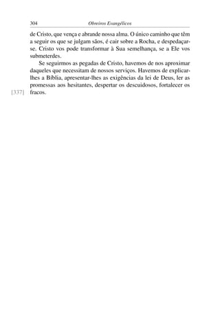 304                     Obreiros Evangélicos

      de Cristo, que vença e abrande nossa alma. O único caminho que têm
      a seguir os que se julgam sãos, é cair sobre a Rocha, e despedaçar-
      se. Cristo vos pode transformar à Sua semelhança, se a Ele vos
      submeterdes.
          Se seguirmos as pegadas de Cristo, havemos de nos aproximar
      daqueles que necessitam de nossos serviços. Havemos de explicar-
      lhes a Bíblia, apresentar-lhes as exigências da lei de Deus, ler as
      promessas aos hesitantes, despertar os descuidosos, fortalecer os
[337] fracos.
 