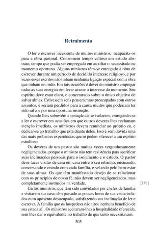 Retraimento

    O ler e escrever incessante de muitos ministros, incapacita-os
para a obra pastoral. Consomem tempo valioso em estudo abs-
trato, tempo que podia ser empregado em auxiliar o necessitado nc
momento oportuno. Alguns ministros têm-se entregado à obra de
escrever durante um período de decidido interesse religioso, e por
vezes esses escritos não tinham nenhuma ligação especial com a obra
que tinham em mão. Em tais ocasiões é dever do ministro empregar
todas as suas energias em levar avante o interesse do momento. Seu
espírito deve estar claro, e concentrado sobre o único objetivo de
salvar almas. Estivessem seus pensamentos preocupados com outros
assuntos, e seriam perdidos para a causa muitos que poderiam ter
sido salvos por uma oportuna instrução.
    Quando lhes sobrevém a tentação de se isolarem, entregando-se
a ler e escrever em ocasiões em que outros deveres lhes reclamam
atenção imediata, os ministros devem renunciar ao próprio eu, e
dedicar-se ao trabalho que está diante deles. Isso é sem dúvida uma
das mais probantes experiências que se podem oferecer a um espírito
estudioso.
    Os deveres de um pastor são muitas vezes vergonhosamente
negligenciados, porque o ministro não tem resistência para sacriﬁcar
suas inclinações pessoais para o isolamento e o estudo. O pastor
deve fazer visitas de casa em casa entre o seu rebanho, ensinando,
conversando e orando com cada família, e velando pelo bem-estar
de suas almas. Os que têm manifestado desejo de se relacionar
com os princípios de nossa fé, não devem ser negligenciados, mas
completamente instruídos na verdade.                                   [338]
    Certos ministros, que têm sido convidados por chefes de família
a visitarem sua casa, têm passado as poucas horas de sua visita isola-
dos num aposento desocupado, satisfazendo sua inclinação de ler e
escrever. A família que os hospedava não tirou nenhum benefício de
sua estada ali. Os ministros aceitaram-lhes a hospitalidade oferecida,
sem lhes dar o equivalente no trabalho de que tanto necessitavam.
                                305
 