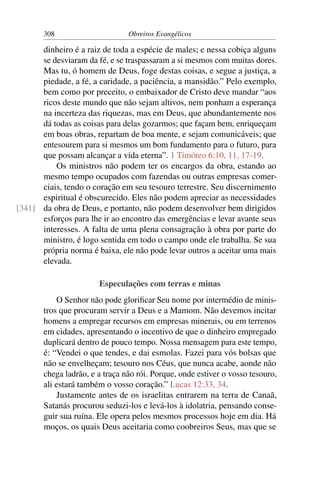 308                      Obreiros Evangélicos

      dinheiro é a raiz de toda a espécie de males; e nessa cobiça alguns
      se desviaram da fé, e se traspassaram a si mesmos com muitas dores.
      Mas tu, ó homem de Deus, foge destas coisas, e segue a justiça, a
      piedade, a fé, a caridade, a paciência, a mansidão.” Pelo exemplo,
      bem como por preceito, o embaixador de Cristo deve mandar “aos
      ricos deste mundo que não sejam altivos, nem ponham a esperança
      na incerteza das riquezas, mas em Deus, que abundantemente nos
      dá todas as coisas para delas gozarmos; que façam bem, enriqueçam
      em boas obras, repartam de boa mente, e sejam comunicáveis; que
      entesourem para si mesmos um bom fundamento para o futuro, para
      que possam alcançar a vida eterna”. 1 Timóteo 6:10, 11, 17-19.
          Os ministros não podem ter os encargos da obra, estando ao
      mesmo tempo ocupados com fazendas ou outras empresas comer-
      ciais, tendo o coração em seu tesouro terrestre. Seu discernimento
      espiritual é obscurecido. Eles não podem apreciar as necessidades
[341] da obra de Deus, e portanto, não podem desenvolver bem dirigidos
      esforços para lhe ir ao encontro das emergências e levar avante seus
      interesses. A falta de uma plena consagração à obra por parte do
      ministro, é logo sentida em todo o campo onde ele trabalha. Se sua
      própria norma é baixa, ele não pode levar outros a aceitar uma mais
      elevada.

                       Especulações com terras e minas
           O Senhor não pode gloriﬁcar Seu nome por intermédio de minis-
       tros que procuram servir a Deus e a Mamom. Não devemos incitar
       homens a empregar recursos em empresas minerais, ou em terrenos
       em cidades, apresentando o incentivo de que o dinheiro empregado
       duplicará dentro de pouco tempo. Nossa mensagem para este tempo,
       é: “Vendei o que tendes, e dai esmolas. Fazei para vós bolsas que
       não se envelheçam; tesouro nos Céus, que nunca acabe, aonde não
       chega ladrão, e a traça não rói. Porque, onde estiver o vosso tesouro,
       ali estará também o vosso coração.” Lucas 12:33, 34.
           Justamente antes de os israelitas entrarem na terra de Canaã,
       Satanás procurou seduzi-los e levá-los à idolatria, pensando conse-
       guir sua ruína. Ele opera pelos mesmos processos hoje em dia. Há
       moços, os quais Deus aceitaria como coobreiros Seus, mas que se
 