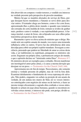 Os ministros e os negócios comerciais         309

têm absorvido em comprar e vender terrenos, e vendido seu interesse
na verdade presente pela perspectiva de proveito mundano.
    Muitos há que se mantêm afastados do serviço de Deus, por-
que desejam lucros mundanos; e Satanás se serve deles para des-
viar outros. O tentador chega aos homens, como o fez com Jesus,
apresentando-lhes a glória deste mundo; e quando suas tentativas
são coroadas de certa medida de êxito, tornam-se ávidos de ganhar
mais, perdem o amor à verdade, e sua espiritualidade perece. A he- [342]
rança imortal, o amor de Jesus, são eclipsados aos seus olhos pelas
transitórias perspectivas deste mundo.
    Raramente o povo se eleva acima do ministro que o dirige. Ha-
vendo nele um espírito amante do mundo, isso exerce uma tremenda
inﬂuência sobre os outros. O povo faz das deﬁciências dele uma
desculpa para cobrir seu próprio espírito mundano. Sossegam a cons-
ciência, pensando que podem ter liberdade de amar as coisas desta
vida, e ser indiferentes às espirituais, porquanto os ministros são
assim. Enganam sua própria alma, e permanecem amigos do mundo,
o que o apóstolo declara ser “inimizade contra Deus”. Romanos 8:7.
Os ministros devem ser exemplos para o rebanho. Devem manifestar
um inextinguível amor pelas almas, e à causa a mesma devoção que
desejam ver no povo. — Testimonies for the Church 2:645, 646.
    Aproximamo-nos do ﬁm do tempo. Necessitamos, não somente
ensinar a verdade presente do púlpito, mas de vivê-la fora dele.
Examinai detidamente o fundamento de vossa esperança de salva-
ção. Não podeis, enquanto vos achais na posição de um arauto da
verdade, de um atalaia nos muros de Sião, ter os vossos interes-
ses entrelaçados com negócios de minas ou de imóveis, e fazer ao
mesmo tempo eﬁcazmente a sagrada obra conﬁada a vossas mãos.
Quando se acham em jogo almas humanas, quando se encontram en-
volvidas coisas eternas, o interesse não pode, sem perigo, dividir-se.
— Testimonies for the Church 5:530.                                    [343]
 