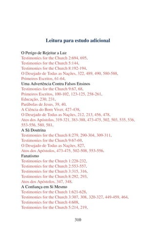 Leitura para estudo adicional

O Perigo de Rejeitar a Luz
Testimonies for the Church 2:694, 695.
Testimonies for the Church 5:144.
Testimonies for the Church 8:192-194.
O Desejado de Todas as Nações, 322, 489, 490, 580-588.
Primeiros Escritos, 61-64.
Uma Advertência Contra Falsos Ensinos
Testimonies for the Church 9:67, 68.
Primeiros Escritos, 100-102, 123-125, 258-261.
Educação, 230, 231.
Parábolas de Jesus, 39, 40.
A Ciência do Bom Viver, 427-438.
O Desejado de Todas as Nações, 212, 213, 456, 478.
Atos dos Apóstolos, 319-321, 383-388, 473-475, 502, 503, 535, 536,
553-556, 580, 581.
A Sã Doutrina
Testimonies for the Church 8:279, 290-304, 309-311.
Testimonies for the Church 9:67-69.
O Desejado de Todas as Nações, 827.
Atos dos Apóstolos, 473-475, 502-508, 553-556.
Fanatismo
Testimonies for the Church 1:228-232.
Testimonies for the Church 2:553-557.
Testimonies for the Church 3:315, 316.
Testimonies for the Church 8:292, 293.
Atos dos Apóstolos, 347, 348.
A Conﬁança em Si Mesmo
Testimonies for the Church 1:621-628.
Testimonies for the Church 3:307, 308, 320-327, 449-459, 464.
Testimonies for the Church 4:608.
Testimonies for the Church 5:214, 219.

                               310
 