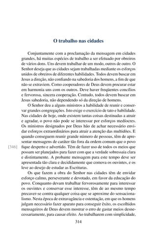 O trabalho nas cidades

          Conjuntamente com a proclamação da mensagem em cidades
      grandes, há muitas espécies de trabalho a ser efetuado por obreiros
      de vários dons. Uns devem trabalhar de um modo, outros de outro. O
      Senhor deseja que as cidades sejam trabalhadas mediante os esforços
      unidos de obreiros de diferentes habilidades. Todos devem buscar em
      Jesus a direção, não conﬁando na sabedoria dos homens, a ﬁm de que
      não se extraviem. Como cooperadores de Deus devem procurar estar
      em harmonia uns com os outros. Deve haver freqüentes concílios
      e fervorosa, sincera cooperação. Contudo, todos devem buscar em
      Jesus sabedoria, não dependendo só da direção de homens.
          O Senhor deu a alguns ministros a habilidade de reunir e conser-
      var grandes congregações. Isto exige o exercício de tato e habilidade.
      Nas cidades de hoje, onde existem tantas coisas destinadas a atrair
      e agradar, o povo não pode se interessar por esforços medíocres.
      Os ministros designados por Deus hão de achar necessário envi-
      dar esforços extraordinários para atrair a atenção das multidões. E
      quando conseguem reunir grande número de pessoas, têm de apre-
      sentar mensagens de caráter tão fora da ordem comum que o povo
[346] ﬁque desperto e advertido. Têm de fazer uso de todos os meios que
      possam ser planejados para fazer com que a verdade sobressaia clara
      e distintamente. A probante mensagem para este tempo deve ser
      apresentada tão clara e decididamente que comova os ouvintes, e os
      leve ao desejo de estudar as Escrituras.
          Os que fazem a obra do Senhor nas cidades têm de envidar
      esforço calmo, perseverante e devotado, em favor da educação do
      povo. Conquanto devam trabalhar fervorosamente para interessar
      os ouvintes e conservar esse interesse, têm de ao mesmo tempo
      precaver-se contra qualquer coisa que se aproxime do sensaciona-
      lismo. Nesta época de extravagância e ostentação, em que os homens
      julgam necessário fazer aparato para conseguir êxito, os escolhidos
      mensageiros de Deus devem mostrar o erro de gastar meios desne-
      cessariamente, para causar efeito. Ao trabalharem com simplicidade,
                                       314
 