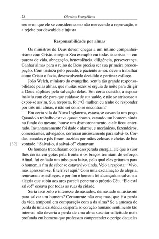 28                       Obreiros Evangélicos

      seu erro, que ele se considere como não merecendo a reprovação, e
      a rejeite por descabida e injusta.

                         Responsabilidade por almas
         Os ministros de Deus devem chegar a um íntimo companhei-
     rismo com Cristo, e seguir Seu exemplo em todas as coisas — em
     pureza de vida, abnegação, benevolência, diligência, perseverança.
     Ganhar almas para o reino de Deus precisa ser sua primeira preocu-
     pação. Com tristeza pelo pecado, e paciente amor, devem trabalhar
     como Cristo o fazia, desenvolvendo decidido e pertinaz esforço.
         João Welch, ministro do evangelho, sentia tão grande responsa-
     bilidade pelas almas, que muitas vezes se erguia de noite para dirigir
     a Deus súplicas pela salvação delas. Em certa ocasião, a esposa
     insistiu com ele para que cuidasse de sua saúde, e não se arriscasse a
     expor-se assim. Sua resposta, foi: “Ó mulher, eu tenho de responder
     por três mil almas, e não sei como se encontram.”
         Em certa vila da Nova Inglaterra, estava-se cavando um poço.
     Quando o trabalho estava quase pronto, estando um homem ainda
     no fundo do mesmo, houve um desmoronamento, e ele ﬁcou enter-
     rado. Instantaneamente foi dado o alarme, e mecânicos, fazendeiros,
     comerciantes, advogados, correram ansiosamente para salvá-lo. Cor-
     das, escadas e pás foram trazidas por mãos zelosas e cheias de boa
[32] vontade. “Salvai-o, ó salvai-o!” clamavam.
         Os homens trabalharam com desesperada energia, até que o suor
     lhes corria em gotas pela fronte, e os braços tremiam do esforço.
     Aﬁnal, foi enﬁado um tubo para baixo, pelo qual eles gritaram para
     o homem, a ﬁm de saber se estava vivo ainda. Veio a resposta: “Vivo,
     mas apressem-se. É terrível aqui.” Com uma exclamação de alegria,
     renovaram os esforços, e por ﬁm o homem foi alcançado e salvo, e a
     alegria que subiu aos ares parecia penetrar o próprio Céu. “Ele está
     salvo!” ecoava por todas as ruas da cidade.
         Seria isso zelo e interesse demasiados, demasiado entusiasmo
     para salvar um homem? Certamente não era; mas, que é a perda
     da vida temporal em comparação com a da alma? Se a ameaça de
     perda de uma existência desperta no coração humano sentimento tão
     intenso, não deveria a perda de uma alma suscitar solicitude mais
     profunda em homens que professam compreender o perigo daqueles
 