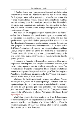 O trabalho nas cidades                   317

    O Senhor deseja que homens possuidores de dinheiro sejam
convertidos e sirvam de Sua mão auxiliadora para alcançar outros.
Ele deseja que os que podem ajudar na obra da reforma e restauração
vejam a preciosa luz da verdade e sejam transformados no caráter, e
levados a empregar em Seu serviço o capital que lhes foi conﬁado.
Ele deseja que empreguem os meios que lhes emprestou, em fazer
bem, em abrir o caminho para o evangelho ser pregado a todas as
classes perto e longe.
    Não há de ser o Céu apreciado pelos homens sábios do mundo?
— Oh, sim! Ali encontrarão eles descanso e paz e repouso de todas
as futilidades, toda a ambição, todo o egoísmo. Instai com eles para
que busquem a paz e felicidade e gozo que Cristo anela conceder-
lhes. Instai com eles para que atentem para a obtenção do mais rico
dom que pode ser conferido ao homem mortal — as vestes da justiça
de Cristo. Cristo oferece-lhes uma vida comparável com a vida de
Deus, e um peso eterno de glória mui excelente. Se aceitarem a
Cristo terão a mais elevada honra, honra que o mundo não pode dar
nem tomar. Verão que na observância dos mandamentos de Deus há
grande galardão.                                                        [350]
    O compassivo Redentor ordena aos Seus servos que dêem a ricos
e a pobres o convite para a ceia. Ide para os caminhos e valados, e por
vossos esforços perseverantes e resolutos, compeli-os a entrar. Que
os ministros do evangelho se apoderem desses homens abastados do
mundo, e os tragam ao banquete da verdade que Cristo lhes preparou.
Aquele que por eles deu a preciosa vida, diz: “Trazei-os e fazei-os
sentar à Minha mesa, e Eu os servirei.”
    Ministros de Cristo, relacionai-vos com essa classe. Não os
passeis por alto, como casos sem esperança. Trabalhai com toda
a persuasão possível, e como fruto de vossos ﬁéis esforços vereis
no reino do Céu pessoas que serão coroadas como vencedores,
para cantar o triunfante hino do conquistador. “Comigo andarão de
branco”, diz o Primeiro e o Último; “porquanto são dignas disso.”
Apocalipse 3:4.
    Muitíssimo pouco esforço se tem feito em favor de homens que
se acham em lugares de responsabilidade no mundo. Muitos deles
possuem superiores habilitações; têm meios e inﬂuência. Estes são
preciosos dons, que o Senhor lhes conﬁou a ﬁm de serem aumenta-
dos e usados para o bem de outros.
 