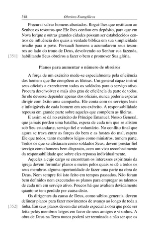 318                     Obreiros Evangélicos

          Procurai salvar homens abastados. Rogai-lhes que restituam ao
      Senhor os tesouros que Ele lhes conﬁou em depósito, para que em
      Nova Iorque e outras grandes cidades possam ser estabelecidos cen-
      tros de inﬂuência dos quais a verdade bíblica em sua simplicidade
      irradie para o povo. Persuadi homens a acumularem seus tesou-
      ros ao lado do trono de Deus, devolvendo ao Senhor sua fazenda,
[351] habilitando Seus obreiros a fazer o bem e promover Sua glória.

                 Planos para aumentar o número de obreiros
          A força de um exército mede-se especialmente pela eﬁciência
      dos homens que lhe compõem as ﬁleiras. Um general capaz instrui
      seus oﬁciais a exercitarem todos os soldados para o serviço ativo.
      Procura desenvolver o mais alto grau de eﬁciência da parte de todos.
      Se ele devesse depender apenas dos oﬁciais, nunca poderia esperar
      dirigir com êxito uma campanha. Ele conta com os serviços leais
      e infatigáveis de cada homem em seu exército. A responsabilidade
      repousa em grande parte sobre aqueles que compõem as ﬁleiras.
          E assim se dá no exército do Príncipe Emanuel. Nosso General,
      que jamais perdeu uma batalha, espera de cada um que se alistou
      sob Seu estandarte, serviço ﬁel e voluntário. No conﬂito ﬁnal que
      agora se trava entre as forças do bem e as hostes do mal, espera
      Ele que todos, tanto membros leigos como ministros, tomem parte.
      Todos os que se alistaram como soldados Seus, devem prestar ﬁel
      serviço como homens bem dispostos, com um vivo reconhecimento
      da responsabilidade que sobre eles repousa individualmente.
          Aqueles a cujo cargo se encontram os interesses espirituais da
      igreja devem formular planos e meios pelos quais se dê a todos os
      seus membros alguma oportunidade de fazer uma parte na obra de
      Deus. Nem sempre foi isto feito em tempos passados. Não foram
      bem deﬁnidos nem executados os planos para empregar os talentos
      de cada um em serviço ativo. Poucos há que avaliem devidamente
      quanto se tem perdido por causa disto.
          Os dirigentes da causa de Deus, como sábios generais, devem
      delinear planos para fazer movimentos de avanço ao longo de toda a
[352] linha. Em seus planos devem dar estudo especial à obra que pode ser
      feita pelos membros leigos em favor de seus amigos e vizinhos. A
      obra de Deus na Terra nunca poderá ser terminada a não ser que os
 