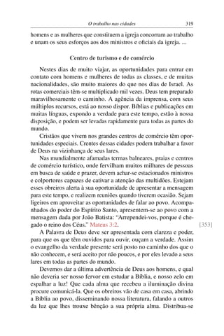 O trabalho nas cidades                  319

homens e as mulheres que constituem a igreja concorram ao trabalho
e unam os seus esforços aos dos ministros e oﬁciais da igreja. ...

               Centro de turismo e de comércio
    Nestes dias de muito viajar, as oportunidades para entrar em
contato com homens e mulheres de todas as classes, e de muitas
nacionalidades, são muito maiores do que nos dias de Israel. As
rotas comerciais têm-se multiplicado mil vezes. Deus tem preparado
maravilhosamente o caminho. A agência da imprensa, com seus
múltiplos recursos, está ao nosso dispor. Bíblias e publicações em
muitas línguas, expondo a verdade para este tempo, estão à nossa
disposição, e podem ser levadas rapidamente para todas as partes do
mundo.
    Cristãos que vivem nos grandes centros de comércio têm opor-
tunidades especiais. Crentes dessas cidades podem trabalhar a favor
de Deus na vizinhança de seus lares.
    Nas mundialmente afamadas termas balneares, praias e centros
de comércio turístico, onde fervilham muitos milhares de pessoas
em busca de saúde e prazer, devem achar-se estacionados ministros
e colportores capazes de cativar a atenção das multidões. Estejam
esses obreiros alerta à sua oportunidade de apresentar a mensagem
para este tempo, e realizem reuniões quando tiverem ocasião. Sejam
ligeiros em aproveitar as oportunidades de falar ao povo. Acompa-
nhados do poder do Espírito Santo, apresentem-se ao povo com a
mensagem dada por João Batista: “Arrependei-vos, porque é che-
gado o reino dos Céus.” Mateus 3:2.                                  [353]
    A Palavra de Deus deve ser apresentada com clareza e poder,
para que os que têm ouvidos para ouvir, ouçam a verdade. Assim
o evangelho da verdade presente será posto no caminho dos que o
não conhecem, e será aceito por não poucos, e por eles levado a seus
lares em todas as partes do mundo.
    Devemos dar a última advertência de Deus aos homens, e qual
não deveria ser nosso fervor em estudar a Bíblia, e nosso zelo em
espalhar a luz! Que cada alma que recebeu a iluminação divina
procure comunicá-la. Que os obreiros vão de casa em casa, abrindo
a Bíblia ao povo, disseminando nossa literatura, falando a outros
da luz que lhes trouxe bênção a sua própria alma. Distribua-se
 