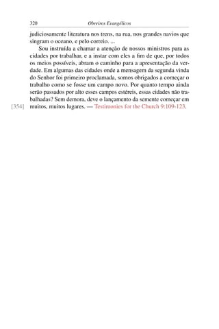 320                      Obreiros Evangélicos

      judiciosamente literatura nos trens, na rua, nos grandes navios que
      singram o oceano, e pelo correio. ...
          Sou instruída a chamar a atenção de nossos ministros para as
      cidades por trabalhar, e a instar com eles a ﬁm de que, por todos
      os meios possíveis, abram o caminho para a apresentação da ver-
      dade. Em algumas das cidades onde a mensagem da segunda vinda
      do Senhor foi primeiro proclamada, somos obrigados a começar o
      trabalho como se fosse um campo novo. Por quanto tempo ainda
      serão passados por alto esses campos estéreis, essas cidades não tra-
      balhadas? Sem demora, deve o lançamento da semente começar em
[354] muitos, muitos lugares. — Testimonies for the Church 9:109-123.
 