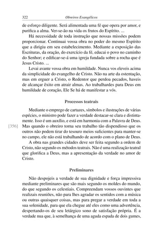 322                      Obreiros Evangélicos

        de esforço diligente. Será alimentada uma fé que opera por amor, e
        puriﬁca a alma. Ver-se-ão na vida os frutos do Espírito. ...
            Há necessidade de toda instrução que nossas missões podem
        proporcionar. Continuai vossa obra no poder do mesmo Espírito
        que a dirigiu em seu estabelecimento. Mediante a exposição das
        Escrituras, da oração, do exercício da fé, educai o povo no caminho
        do Senhor; e ediﬁcar-se-á uma igreja fundada sobre a rocha que é
        Jesus Cristo. ...
            Levai avante vossa obra em humildade. Nunca vos eleveis acima
        da simplicidade do evangelho de Cristo. Não na arte da ostentação,
        mas em erguer a Cristo, o Redentor que perdoa pecados, haveis
        de alcançar êxito em atrair almas. Ao trabalhardes para Deus em
        humildade de coração, Ele Se há de manifestar a vós.

                                Processos teatrais
          Mediante o emprego de cartazes, símbolos e ilustrações de várias
      espécies, o ministro pode fazer a verdade destacar-se clara e distinta-
      mente. Isso é um auxílio, e está em harmonia com a Palavra de Deus.
[356] Mas quando o obreiro torna seu trabalho tão dispendioso que os
      outros não podem tirar do tesouro meios suﬁcientes para manter-se
      no campo, ele não está trabalhando de acordo com o plano de Deus.
          A obra nas grandes cidades deve ser feita segundo a ordem de
      Cristo, não segundo os métodos teatrais. Não é uma realização teatral
      que gloriﬁca a Deus, mas a apresentação da verdade no amor de
      Cristo.

                                   Preliminares
            Não despojeis a verdade de sua dignidade e força impressiva
        mediante preliminares que são mais segundo os moldes do mundo,
        do que segundo os celestiais. Compreendam vossos ouvintes que
        realizais reuniões, não para lhes agradar os sentidos com a música
        ou outras quaisquer coisas, mas para pregar a verdade em toda a
        sua solenidade, para que ela chegue até eles como uma advertência,
        despertando-os de seu letárgico sono de satisfação própria. É a
        verdade nua que, à semelhança de uma aguda espada de dois gumes,
 