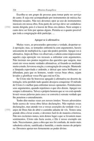 324                     Obreiros Evangélicos

          Escolha-se um grupo de pessoas para tomar parte no serviço
      de canto. E seja este acompanhado por instrumentos de música ha-
      bilmente tocados. Não nos devemos opor ao uso de instrumentos
      musicais em nossa obra. Esta parte do serviço deve ser cuidadosa-
[358] mente dirigida; pois é o louvor de Deus em cântico. Nem sempre o
      canto deve ser feito por apenas alguns. Permita-se o quanto possível
      que toda a congregação dele participe. ...

                            Apegar-se à aﬁrmativa
          Muitas vezes, ao procurardes apresentar a verdade, despertar-se-
      á oposição; mas, se tentardes enfrentá-la com argumentos, haveis
      unicamente de multiplicá-la, o que não podeis permitir. Apegai-vos à
      aﬁrmativa. Anjos de Deus vos observam, e sabem como impressionar
      aqueles cuja oposição vos recusais a enfrentar com argumentos.
      Não insistais nos pontos negativos das questões que surgem, mas
      reuni em vossa mente verdades aﬁrmativas, aí ﬁxando-as mediante
      muito estudo, fervorosa oração, e consagração do coração. Mantende
      a lâmpada espevitada e ardendo, e deixai que raios brilhantes se
      difundam, para que os homens, vendo vossas boas obras, sejam
      levados a gloriﬁcar vosso Pai que está no Céu.
          Se Cristo não Se houvesse apegado à aﬁrmativa no deserto da
      tentação, teria perdido tudo quanto desejava conquistar. O método
      de Cristo é o melhor para enfrentar nossos oponentes. Fortalecemos
      seus argumentos, quando repetimos o que eles dizem. Apegai-vos
      sempre à aﬁrmativa. Talvez o próprio homem que se vos está opondo
      levará vossas palavras para casa e se converta à sensata verdade que
      lhe penetrou o entendimento.
          Tenho dito muitas vezes aos nossos irmãos: Vossos adversários
      farão acerca de vossa obra falsas declarações. Não repitais essas
      declarações, mas atende-vos a vossas asserções da verdade viva; e
[359] anjos de Deus hão de abrir o caminho adiante de vós. Temos uma
      grande obra a levar avante, e devemos fazê-lo de maneira criteriosa.
      Não nos excitemos nunca, nem demos lugar a que se levantem maus
      sentimentos. Cristo não fazia assim, e Ele é nosso exemplo em
      tudo. Necessitamos, para a obra que nos foi conﬁada, de muito mais
      sabedoria celeste, santiﬁcada e humilde, e muito menos do próprio
      eu. Devemos apoiar-nos ﬁrmemente ao poder divino.
 