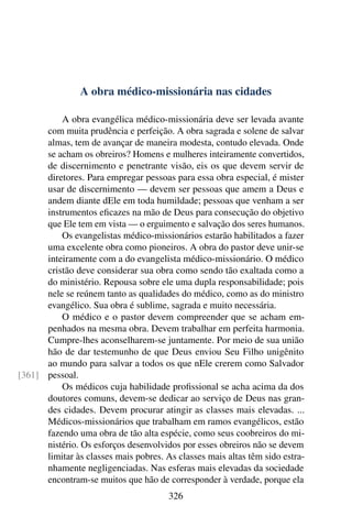 A obra médico-missionária nas cidades

          A obra evangélica médico-missionária deve ser levada avante
      com muita prudência e perfeição. A obra sagrada e solene de salvar
      almas, tem de avançar de maneira modesta, contudo elevada. Onde
      se acham os obreiros? Homens e mulheres inteiramente convertidos,
      de discernimento e penetrante visão, eis os que devem servir de
      diretores. Para empregar pessoas para essa obra especial, é mister
      usar de discernimento — devem ser pessoas que amem a Deus e
      andem diante dEle em toda humildade; pessoas que venham a ser
      instrumentos eﬁcazes na mão de Deus para consecução do objetivo
      que Ele tem em vista — o erguimento e salvação dos seres humanos.
          Os evangelistas médico-missionários estarão habilitados a fazer
      uma excelente obra como pioneiros. A obra do pastor deve unir-se
      inteiramente com a do evangelista médico-missionário. O médico
      cristão deve considerar sua obra como sendo tão exaltada como a
      do ministério. Repousa sobre ele uma dupla responsabilidade; pois
      nele se reúnem tanto as qualidades do médico, como as do ministro
      evangélico. Sua obra é sublime, sagrada e muito necessária.
          O médico e o pastor devem compreender que se acham em-
      penhados na mesma obra. Devem trabalhar em perfeita harmonia.
      Cumpre-lhes aconselharem-se juntamente. Por meio de sua união
      hão de dar testemunho de que Deus enviou Seu Filho unigênito
      ao mundo para salvar a todos os que nEle crerem como Salvador
[361] pessoal.
          Os médicos cuja habilidade proﬁssional se acha acima da dos
      doutores comuns, devem-se dedicar ao serviço de Deus nas gran-
      des cidades. Devem procurar atingir as classes mais elevadas. ...
      Médicos-missionários que trabalham em ramos evangélicos, estão
      fazendo uma obra de tão alta espécie, como seus coobreiros do mi-
      nistério. Os esforços desenvolvidos por esses obreiros não se devem
      limitar às classes mais pobres. As classes mais altas têm sido estra-
      nhamente negligenciadas. Nas esferas mais elevadas da sociedade
      encontram-se muitos que hão de corresponder à verdade, porque ela
                                       326
 