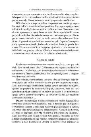 A obra médico-missionária nas cidades          327

é coerente, porque apresenta o selo do elevado caráter do evangelho.
Não poucos de entre os homens de capacidade assim conquistados
para a verdade, hão de entrar com energia para obra do Senhor.
    O Senhor pede aos que se acham em posições de conﬁança, aque-
les a quem Ele tem conﬁado Seus preciosos dons, que empreguem os
talentos de inteligência e de meios em Seu serviço. Nossos obreiros
devem apresentar a esses homens uma clara exposição de nosso
plano de trabalho, dizendo-lhes o que necessitamos para auxiliar o
pobre e o necessitado, e para estabelecer esta obra sobre uma base
ﬁrme. Alguns desses serão impressionados pelo Espírito Santo para
empregar os recursos do Senhor de maneira a fazer progredir Sua
causa. Eles cumprirão Seus desígnios ajudando a criar centros de
inﬂuência nas grandes cidades. Obreiros interessados serão levados
a oferecer-se para vários ramos de trabalho missionário.

                         A obra de saúde
    Estabelecer-se-ão restaurantes vegetarianos. Mas, com que cui-
dado deve ser feita essa obra! Cada restaurante vegetariano deve ser
uma escola. Os obreiros com ele relacionados devem estudar cons-
tantemente e fazer experiências, a ﬁm de aperfeiçoarem o preparo [362]
de alimentos saudáveis.
    Nas cidades, é conveniente que essa obra de instrução seja de-
senvolvida em muito maior escala do que nos lugares pequenos.
Mas, em todo lugar onde há uma igreja, devem ser dadas instruções
quanto ao preparo de alimentos simples, saudáveis, para uso dos
que desejam viver segundo os princípios de saúde. E os membros da
igreja devem comunicar ao povo da vizinhança a luz que recebem
acerca desse assunto. ...
    Devem-se estabelecer escolas culinárias em muitos lugares. Esta
obra pode começar humildemente, mas, à medida que inteligentes
cozinheiros ﬁzerem o mais que puderem para esclarecer a outros,
o Senhor lhes dará habilidade e entendimento. A ordem do Senhor,
é: “Não os impeçais; pois Me revelarei a eles como seu Instrutor.”
Deus cooperará com os que efetuam Seus planos, ensinando ao povo
a fazer uma reforma em seu regime, mediante o preparo de alimento
saudável e não dispendioso. Assim os pobres serão animados a
 