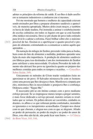 328                     Obreiros Evangélicos

      adotar os princípios da reforma de saúde. E ser-lhes-á dado auxílio
      em se tornarem industriosos e conﬁarem em si mesmos.
          Foi-me mostrado que homens e mulheres de capacidade estavam
      sendo ensinados por Deus a preparar alimentos saudáveis e apetecí-
      veis, de maneira apropriada. Muitos deles eram moços, e também
      os havia de idade madura. Fui instruída a animar o estabelecimento
      de escolas culinárias em todos os lugares em que se está fazendo
      obra médico-missionária. Deve-se pôr diante do povo todo estímulo
      para levá-lo a adotar a reforma. Fazei brilhar sobre eles o máximo
[363] possível de luz. Ensinai-os a aperfeiçoar o quanto possível o pre-
      paro do alimento, estimulando-os a comunicar a outros aquilo que
      aprendem. ...
          Da narração do milagre do Senhor, provendo vinho para as bodas,
      bem como do fato de alimentar a multidão, podemos aprender uma
      lição da mais alta importância. A produção de alimentos saudáveis
      em fábricas para isso destinadas é um dos instrumentos do Senhor
      para satisfazer a uma necessidade. O celeste Provedor de todo ali-
      mento não deixará Seu povo na ignorância quanto ao preparo das
      melhores comidas para todos os tempos e ocasiões. — Conselhos
      Sobre Saúde, 549.
          Unicamente os métodos de Cristo trarão verdadeiro êxito no
      aproximar-se do povo. O Salvador misturava-Se com os homens
      como uma pessoa que lhes desejava o bem. Manifestava simpatia por
      eles, ministrava-lhes às necessidades e granjeava-lhes a conﬁança.
      Ordenava então: “Segue-Me.”
          É necessário pôr-se em íntimo contato com o povo mediante
      esforço pessoal. Se se empregasse menos tempo a pregar sermões,
      e mais fosse dedicado a serviço pessoal, maiores seriam os resul-
      tados que se veriam. Os pobres devem ser socorridos, cuidados os
      doentes, os aﬂitos e os que sofreram perdas confortados, instruídos
      os ignorantes e os inexperientes aconselhados. Cumpre-nos chorar
      com os que choram, e alegrar-nos com os que se alegram. Aliado
      ao poder de persuasão, ao poder da oração e ao poder do amor de
      Deus, esta obra não há de, não pode ﬁcar sem frutos. — A Ciência
[364] do Bom Viver, 143, 144.
 