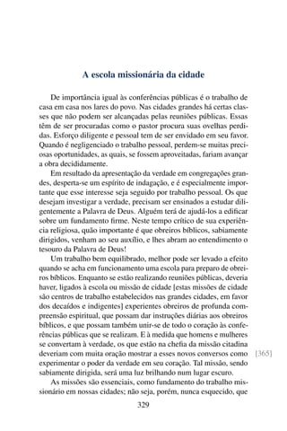 A escola missionária da cidade

    De importância igual às conferências públicas é o trabalho de
casa em casa nos lares do povo. Nas cidades grandes há certas clas-
ses que não podem ser alcançadas pelas reuniões públicas. Essas
têm de ser procuradas como o pastor procura suas ovelhas perdi-
das. Esforço diligente e pessoal tem de ser envidado em seu favor.
Quando é negligenciado o trabalho pessoal, perdem-se muitas preci-
osas oportunidades, as quais, se fossem aproveitadas, fariam avançar
a obra decididamente.
    Em resultado da apresentação da verdade em congregações gran-
des, desperta-se um espírito de indagação, e é especialmente impor-
tante que esse interesse seja seguido por trabalho pessoal. Os que
desejam investigar a verdade, precisam ser ensinados a estudar dili-
gentemente a Palavra de Deus. Alguém terá de ajudá-los a ediﬁcar
sobre um fundamento ﬁrme. Neste tempo crítico de sua experiên-
cia religiosa, quão importante é que obreiros bíblicos, sabiamente
dirigidos, venham ao seu auxílio, e lhes abram ao entendimento o
tesouro da Palavra de Deus!
    Um trabalho bem equilibrado, melhor pode ser levado a efeito
quando se acha em funcionamento uma escola para preparo de obrei-
ros bíblicos. Enquanto se estão realizando reuniões públicas, deveria
haver, ligados à escola ou missão de cidade [estas missões de cidade
são centros de trabalho estabelecidos nas grandes cidades, em favor
dos decaídos e indigentes] experientes obreiros de profunda com-
preensão espiritual, que possam dar instruções diárias aos obreiros
bíblicos, e que possam também unir-se de todo o coração às confe-
rências públicas que se realizam. E à medida que homens e mulheres
se convertam à verdade, os que estão na cheﬁa da missão citadina
deveriam com muita oração mostrar a esses novos conversos como [365]
experimentar o poder da verdade em seu coração. Tal missão, sendo
sabiamente dirigida, será uma luz brilhando num lugar escuro.
    As missões são essenciais, como fundamento do trabalho mis-
sionário em nossas cidades; não seja, porém, nunca esquecido, que
                             329
 