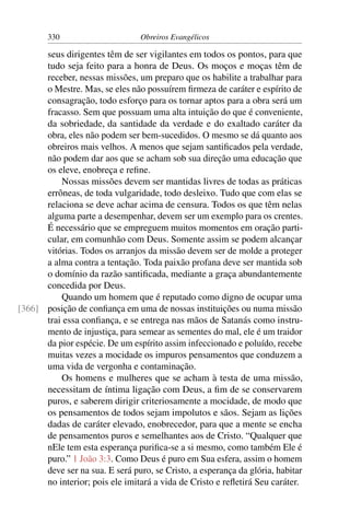 330                      Obreiros Evangélicos

      seus dirigentes têm de ser vigilantes em todos os pontos, para que
      tudo seja feito para a honra de Deus. Os moços e moças têm de
      receber, nessas missões, um preparo que os habilite a trabalhar para
      o Mestre. Mas, se eles não possuírem ﬁrmeza de caráter e espírito de
      consagração, todo esforço para os tornar aptos para a obra será um
      fracasso. Sem que possuam uma alta intuição do que é conveniente,
      da sobriedade, da santidade da verdade e do exaltado caráter da
      obra, eles não podem ser bem-sucedidos. O mesmo se dá quanto aos
      obreiros mais velhos. A menos que sejam santiﬁcados pela verdade,
      não podem dar aos que se acham sob sua direção uma educação que
      os eleve, enobreça e reﬁne.
          Nossas missões devem ser mantidas livres de todas as práticas
      errôneas, de toda vulgaridade, todo desleixo. Tudo que com elas se
      relaciona se deve achar acima de censura. Todos os que têm nelas
      alguma parte a desempenhar, devem ser um exemplo para os crentes.
      É necessário que se empreguem muitos momentos em oração parti-
      cular, em comunhão com Deus. Somente assim se podem alcançar
      vitórias. Todos os arranjos da missão devem ser de molde a proteger
      a alma contra a tentação. Toda paixão profana deve ser mantida sob
      o domínio da razão santiﬁcada, mediante a graça abundantemente
      concedida por Deus.
          Quando um homem que é reputado como digno de ocupar uma
[366] posição de conﬁança em uma de nossas instituições ou numa missão
      trai essa conﬁança, e se entrega nas mãos de Satanás como instru-
      mento de injustiça, para semear as sementes do mal, ele é um traidor
      da pior espécie. De um espírito assim infeccionado e poluído, recebe
      muitas vezes a mocidade os impuros pensamentos que conduzem a
      uma vida de vergonha e contaminação.
          Os homens e mulheres que se acham à testa de uma missão,
      necessitam de íntima ligação com Deus, a ﬁm de se conservarem
      puros, e saberem dirigir criteriosamente a mocidade, de modo que
      os pensamentos de todos sejam impolutos e sãos. Sejam as lições
      dadas de caráter elevado, enobrecedor, para que a mente se encha
      de pensamentos puros e semelhantes aos de Cristo. “Qualquer que
      nEle tem esta esperança puriﬁca-se a si mesmo, como também Ele é
      puro.” 1 João 3:3. Como Deus é puro em Sua esfera, assim o homem
      deve ser na sua. E será puro, se Cristo, a esperança da glória, habitar
      no interior; pois ele imitará a vida de Cristo e reﬂetirá Seu caráter.
 