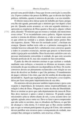 334                      Obreiros Evangélicos

      possuir uma positividade e força que levem convicção à consciên-
      cia. O povo conhece tão pouco da Bíblia, que se devem dar lições
      práticas, deﬁnidas, quanto à natureza do pecado, e ao seu remédio.
          O obreiro nunca deve deixar parte do trabalho por fazer, porque
      esta lhe não agrade, pensando que o ministro que vier depois a fará
      por ele. Quando assim acontece, se vem um segundo ministro, e
      apresenta as exigências de Deus quanto a Seu povo, alguns voltam
[370] atrás, dizendo: “O ministro que nos trouxe a verdade, não mencionou
      essas coisas.” E se escandalizam com a palavra. Alguns recusam
      aceitar o sistema do dízimo; afastam-se, e não se unem mais com
      os que crêem na verdade e a amam. Quando outros pontos lhes
      são expostos, dizem: “Não nos foi ensinado assim”, e hesitam em
      avançar. Quanto melhor teria sido se o primeiro mensageiro da
      verdade houvesse educado ﬁel e cabalmente esses conversos quanto
      a todos os assuntos essenciais, mesmo que poucos se houvessem
      unido à igreja pelo seu trabalho. Deus ﬁcaria mais satisfeito com seis
      pessoas inteiramente convertidas à verdade, do que com sessenta
      fazendo proﬁssão de fé, mas não estando de fato convertidas.
          É parte da obra do ministro ensinar os que aceitam a verdade
      mediante seus esforços, a trazerem os dízimos ao tesouro, como
      testemunho de que reconhecem sua dependência de Deus. Os recém-
      conversos devem ser plenamente esclarecidos com relação ao seu
      dever de devolver ao Senhor o que Lhe pertence. O mandamento
      de pagar o dízimo é tão claro, que não há sombra de desculpa para
      desatendê-lo. Aquele que negligencia dar instruções a esse respeito,
      deixa por fazer uma parte importantíssima de sua obra.
          Os ministros devem procurar também impressionar o povo com
      respeito à importância de tomarem outras responsabilidades em
      relação à obra de Deus. Ninguém é isento da obra de liberalidade.
      Deve-se ensinar ao povo que cada departamento da causa de Deus
      lhes deve merecer o apoio e atrair o interesse. O grande campo
      missionário acha-se aberto diante de nós, e esse assunto deve ser
      agitado, agitado, uma e outra vez. Deve-se fazer o povo compreender
      que não serão os ouvintes, mas os obradores da Palavra, os que hão
      de alcançar a vida eterna. E é mister que se lhes ensine também
[371] que os que se tornam participantes da graça de Cristo, não somente
      devem partilhar seus recursos para o avançamento da verdade, mas
      cumpre-lhes entregar-se também, sem reservas, a Deus.
 