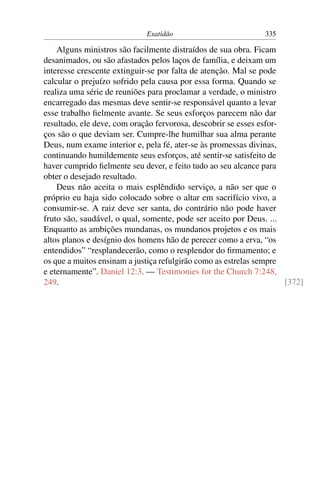 Exatidão                          335

    Alguns ministros são facilmente distraídos de sua obra. Ficam
desanimados, ou são afastados pelos laços de família, e deixam um
interesse crescente extinguir-se por falta de atenção. Mal se pode
calcular o prejuízo sofrido pela causa por essa forma. Quando se
realiza uma série de reuniões para proclamar a verdade, o ministro
encarregado das mesmas deve sentir-se responsável quanto a levar
esse trabalho ﬁelmente avante. Se seus esforços parecem não dar
resultado, ele deve, com oração fervorosa, descobrir se esses esfor-
ços são o que deviam ser. Cumpre-lhe humilhar sua alma perante
Deus, num exame interior e, pela fé, ater-se às promessas divinas,
continuando humildemente seus esforços, até sentir-se satisfeito de
haver cumprido ﬁelmente seu dever, e feito tudo ao seu alcance para
obter o desejado resultado.
    Deus não aceita o mais esplêndido serviço, a não ser que o
próprio eu haja sido colocado sobre o altar em sacrifício vivo, a
consumir-se. A raiz deve ser santa, do contrário não pode haver
fruto são, saudável, o qual, somente, pode ser aceito por Deus. ...
Enquanto as ambições mundanas, os mundanos projetos e os mais
altos planos e desígnio dos homens hão de perecer como a erva, “os
entendidos” “resplandecerão, como o resplendor do ﬁrmamento; e
os que a muitos ensinam a justiça refulgirão como as estrelas sempre
e eternamente”. Daniel 12:3. — Testimonies for the Church 7:248,
249.                                                                 [372]
 