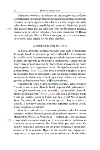 30                       Obreiros Evangélicos

         O ministro voltou ao seu mister com uma unção vinda de Deus.
     Compreendera que suas pregações passadas pouca impressão haviam
     feito nos ouvintes. Agora sentia sobre si a terrível responsabilidade
     pelas almas. Ao chegar ao púlpito, não estava só. Havia uma grande
[34] obra para ser feita, mas ele sabia que Deus não lhe faltaria. Exaltava
     perante seus ouvintes o Salvador e Seu amor incomparável. Houve
     uma revelação do Filho de Deus, e começou um reavivamento que
     se estendeu pelas igrejas dos distritos vizinhos.

                        A urgência da obra de Cristo
         Se nossos ministros compreendessem quão cedo os habitantes
     do mundo hão de se apresentar perante o tribunal de Deus, haveriam
     de trabalhar mais fervorosamente para conduzir homens e mulheres
     a Cristo. Em breve há de vir a todos a última prova. Apenas por um
     pouco mais será ouvida a voz da misericórdia; apenas por um pouco
     mais se poderá ouvir o gracioso convite: “Se alguém tem sede, venha
     a Mim e beba.” João 7:37. Deus envia o convite evangélico ao povo
     de toda parte. Que os mensageiros que Ele manda operem tão har-
     monicamente, tão incansavelmente, que todos venham a reconhecer
     que eles estiveram com Jesus, e dEle aprenderam.
         A respeito de Arão, o sumo sacerdote de Israel, acha-se escrito:
     “Levará os nomes dos ﬁlhos de Israel no peitoral do juízo sobre o
     seu coração, quando entrar no santuário, para memória diante do
     Senhor continuamente.” Êxodo 28:29. Que bela e expressiva ﬁgura
     é esta do imutável amor de Cristo por Sua igreja! Nosso grande
     Sumo Sacerdote, do qual Arão era o tipo, traz Seu povo sobre o
     coração. E não deveriam Seus ministros terrestres partilhar de Seu
     amor, simpatia e solicitude?
         Somente o poder divino tocará o coração do pecador, levando-o,
     penitente, a Cristo. Nenhum grande reformador ou mestre — Lutero,
     Melanchton, Wesley ou Whiteﬁeld — poderia, de si mesmo, haver
[35] conquistado acesso a corações, ou ter conseguido os resultados al-
     cançados por esses homens. Mas Deus falava por meio deles. Os
     homens sentiam a inﬂuência de um poder superior, e involuntari-
     amente a ele se rendiam. Hoje em dia, aqueles que esquecem o
     próprio eu e se apóiam em Deus quanto ao êxito na obra de salvar
 