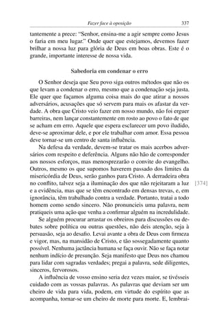 Fazer face à oposição                337

tantemente a prece: “Senhor, ensina-me a agir sempre como Jesus
o faria em meu lugar.” Onde quer que estejamos, devemos fazer
brilhar a nossa luz para glória de Deus em boas obras. Este é o
grande, importante interesse de nossa vida.

                Sabedoria em condenar o erro
    O Senhor deseja que Seu povo siga outros métodos que não os
que levam a condenar o erro, mesmo que a condenação seja justa.
Ele quer que façamos alguma coisa mais do que atirar a nossos
adversários, acusações que só servem para mais os afastar da ver-
dade. A obra que Cristo veio fazer em nosso mundo, não foi erguer
barreiras, nem lançar constantemente em rosto ao povo o fato de que
se acham em erro. Aquele que espera esclarecer um povo iludido,
deve-se aproximar dele, e por ele trabalhar com amor. Essa pessoa
deve tornar-se um centro de santa inﬂuência.
    Na defesa da verdade, devem-se tratar os mais acerbos adver-
sários com respeito e deferência. Alguns não hão de corresponder
aos nossos esforços, mas menosprezarão o convite do evangelho.
Outros, mesmo os que supomos haverem passado dos limites da
misericórdia de Deus, serão ganhos para Cristo. A derradeira obra
no conﬂito, talvez seja a iluminação dos que não rejeitaram a luz [374]
e a evidência, mas que se têm encontrado em densas trevas, e, em
ignorância, têm trabalhado contra a verdade. Portanto, tratai a todo
homem como sendo sincero. Não pronuncieis uma palavra, nem
pratiqueis uma ação que venha a conﬁrmar alguém na incredulidade.
    Se alguém procurar arrastar os obreiros para discussões ou de-
bates sobre política ou outras questões, não deis atenção, seja à
persuasão, seja ao desaﬁo. Levai avante a obra de Deus com ﬁrmeza
e vigor, mas, na mansidão de Cristo, e tão sossegadamente quanto
possível. Nenhuma jactância humana se faça ouvir. Não se faça notar
nenhum indício de presunção. Seja manifesto que Deus nos chamou
para lidar com sagradas verdades; pregai a palavra, sede diligentes,
sinceros, fervorosos.
    A inﬂuência de vosso ensino seria dez vezes maior, se tivésseis
cuidado com as vossas palavras. As palavras que deviam ser um
cheiro de vida para vida, podem, em virtude do espírito que as
acompanha, tornar-se um cheiro de morte para morte. E, lembrai-
 