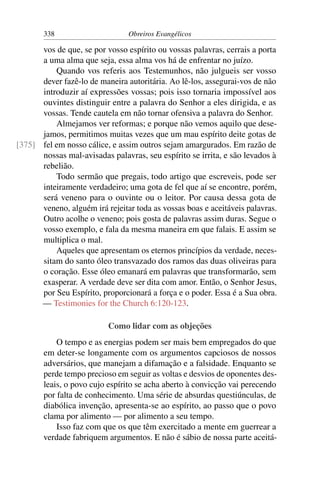 338                      Obreiros Evangélicos

      vos de que, se por vosso espírito ou vossas palavras, cerrais a porta
      a uma alma que seja, essa alma vos há de enfrentar no juízo.
          Quando vos referis aos Testemunhos, não julgueis ser vosso
      dever fazê-lo de maneira autoritária. Ao lê-los, assegurai-vos de não
      introduzir aí expressões vossas; pois isso tornaria impossível aos
      ouvintes distinguir entre a palavra do Senhor a eles dirigida, e as
      vossas. Tende cautela em não tornar ofensiva a palavra do Senhor.
          Almejamos ver reformas; e porque não vemos aquilo que dese-
      jamos, permitimos muitas vezes que um mau espírito deite gotas de
[375] fel em nosso cálice, e assim outros sejam amargurados. Em razão de
      nossas mal-avisadas palavras, seu espírito se irrita, e são levados à
      rebelião.
          Todo sermão que pregais, todo artigo que escreveis, pode ser
      inteiramente verdadeiro; uma gota de fel que aí se encontre, porém,
      será veneno para o ouvinte ou o leitor. Por causa dessa gota de
      veneno, alguém irá rejeitar toda as vossas boas e aceitáveis palavras.
      Outro acolhe o veneno; pois gosta de palavras assim duras. Segue o
      vosso exemplo, e fala da mesma maneira em que falais. E assim se
      multiplica o mal.
          Aqueles que apresentam os eternos princípios da verdade, neces-
      sitam do santo óleo transvazado dos ramos das duas oliveiras para
      o coração. Esse óleo emanará em palavras que transformarão, sem
      exasperar. A verdade deve ser dita com amor. Então, o Senhor Jesus,
      por Seu Espírito, proporcionará a força e o poder. Essa é a Sua obra.
      — Testimonies for the Church 6:120-123.

                          Como lidar com as objeções
           O tempo e as energias podem ser mais bem empregados do que
       em deter-se longamente com os argumentos capciosos de nossos
       adversários, que manejam a difamação e a falsidade. Enquanto se
       perde tempo precioso em seguir as voltas e desvios de oponentes des-
       leais, o povo cujo espírito se acha aberto à convicção vai perecendo
       por falta de conhecimento. Uma série de absurdas questiúnculas, de
       diabólica invenção, apresenta-se ao espírito, ao passo que o povo
       clama por alimento — por alimento a seu tempo.
           Isso faz com que os que têm exercitado a mente em guerrear a
       verdade fabriquem argumentos. E não é sábio de nossa parte aceitá-
 