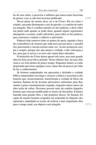 Fazer face à oposição                   339

las de suas mãos, e passá-las a milhares que nunca nelas haveriam
de pensar, caso as não houvéssemos publicado.                          [376]
    Nosso plano de ensino, deve ser o de Cristo. Ele era claro e
simples, atacando diretamente a raiz da questão, e o espírito de todos
era atingido. Não é o melhor método ser tão explícito, e dizer sobre
um ponto tudo quanto se pode dizer, quando alguns argumentos
abrangerão o assunto, sendo suﬁcientes, para todos os ﬁns práticos,
para convencer e reduzir a silêncio o adversário.
    Podereis hoje remover todos os pontos de apoio, tapando a boca
dos contraditores de maneira que nada mais possam dizer, e amanhã
eles percorrerão o mesmo terreno outra vez. Assim acontecerá sem-
pre e sempre, porque eles não amam a verdade, e não virão para a
luz, para que as trevas e os erros não sejam deles afastados.
    O ministério de Cristo durou apenas três anos, mas uma grande
obra foi feita nesse breve período. Nestes últimos dias, há uma obra
vasta a ser feita dentro de pouco tempo. Enquanto muitos se estão
preparando para fazer qualquer coisa, almas hão de perecer por falta
de luz e conhecimento.
    Se homens empenhados em apresentar e defender a verdade
bíblica empreendem investigar e mostrar a falácia e incoerência dos
homens que, insinceramente, transformam a verdade de Deus em
mentira, Satanás há de levantar adversários suﬁcientes para lhes
manter a pena constantemente ocupada, enquanto outros ramos da
obra terão de sofrer. Devemos possuir mais do espírito daqueles
homens que estavam reediﬁcando os muros de Jerusalém. Estamos
fazendo uma grande obra, e não podemos descer. Se Satanás for
capaz de manter homens ocupados em responder às objeções dos
oponentes, impedindo-os assim, de realizar a mais importante obra
para o tempo atual, seu objetivo será atingido.                        [377]
 
