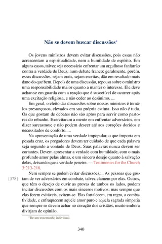 Não se devem buscar discussões*

          Os jovens ministros devem evitar discussões, pois essas não
      acrescentam a espiritualidade, nem a humildade de espírito. Em
      alguns casos, talvez seja necessário enfrentar um orgulhoso fanfarrão
      contra a verdade de Deus, num debate franco; geralmente, porém,
      essas discussões, sejam orais, sejam escritas, dão em resultado mais
      dano do que bem. Depois de uma discussão, repousa sobre o ministro
      uma responsabilidade maior quanto a manter o interesse. Ele deve
      achar-se em guarda com a reação que é suscetível de ocorrer após
      uma excitação religiosa, e não ceder ao desânimo. ...
          Em geral, o efeito das discussões sobre nossos ministros é torná-
      los presunçosos, elevados em sua própria estima. Isso não é tudo.
      Os que gostam de debates não são aptos para servir como pasto-
      res do rebanho. Exercitaram a mente em enfrentar adversários, em
      dizer sarcasmos; e não podem descer até aos corações doridos e
      necessitados de conforto. ...
          Na apresentação de uma verdade impopular, o que importa em
      pesada cruz, os pregadores devem ter cuidado de que cada palavra
      seja segundo a vontade de Deus. Suas palavras nunca devem ser
      cortantes. Devem apresentar a verdade com humildade, com o mais
      profundo amor pelas almas, e um sincero desejo quanto à salvação
      delas, deixando que a verdade penetre. — Testimonies for the Church
      3:213-218.
          Nem sempre se podem evitar discussões.... As pessoas que gos-
[378] tam de ver adversários em combate, talvez clamem por elas. Outros,
      que têm o desejo de ouvir as provas de ambos os lados, podem
      incitar discussões com os mais sinceros motivos; mas sempre que
      elas forem evitáveis, evitem-se. Elas fortalecem, em regra, a comba-
      tividade, e enfraquecem aquele amor puro e aquela sagrada simpatia
      que sempre se devem achar no coração dos cristãos, muito embora
      divirjam de opinião.
           * De   um testemunho individual.


                                              340
 