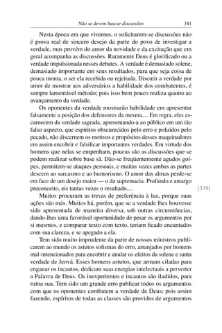 Não se devem buscar discussões             341

    Nesta época em que vivemos, o solicitarem-se discussões não
é prova real de sincero desejo da parte do povo de investigar a
verdade, mas provém do amor da novidade e da excitação que em
geral acompanha as discussões. Raramente Deus é gloriﬁcado ou a
verdade impulsionada nesses debates. A verdade é demasiado solene,
demasiado importante em seus resultados, para que seja coisa de
pouca monta, o ser ela recebida ou rejeitada. Discutir a verdade por
amor de mostrar aos adversários a habilidade dos combatentes, é
sempre lamentável método; pois isso bem pouco realiza quanto ao
avançamento da verdade.
    Os oponentes da verdade mostrarão habilidade em apresentar
falsamente a posição dos defensores da mesma.... Em regra, eles es-
carnecem da verdade sagrada, apresentando-a ao público em um tão
falso aspecto, que espíritos obscurecidos pelo erro e poluídos pelo
pecado, não discernem os motivos e propósitos desses maquinadores
em assim encobrir e falsiﬁcar importantes verdades. Em virtude dos
homens que nelas se empenham, poucas são as discussões que se
podem realizar sobre base sã. Dão-se freqüentemente agudos gol-
pes, permitem-se ataques pessoais, e muitas vezes ambas as partes
descem ao sarcasmo e ao humorismo. O amor das almas perde-se
em face de um desejo maior — o da supremacia. Profundo e amargo
preconceito, eis tantas vezes o resultado....                         [379]
    Muitos procuram as trevas de preferência à luz, porque suas
ações säo más. Muitos há, porém, que se a verdade lhes houvesse
sido apresentada de maneira diversa, sob outras circunstâncias,
dando-lhes uma favorável oportunidade de pesar os argumentos por
si mesmos, e comparar texto com texto, teriam ﬁcado encantados
com sua clareza, e se apegado a ela.
    Tem sido muito imprudente da parte de nossos ministros publi-
carem ao mundo os astutos soﬁsmas do erro, arranjados por homens
mal-intencionados para encobrir e anular os efeitos da solene e santa
verdade de Jeová. Esses homens astutos, que armam ciladas para
enganar os incautos, dedicam suas energias intelectuais a perverter
a Palavra de Deus. Os inexperientes e incautos são iludidos, para
ruína sua. Tem sido um grande erro publicar todos os argumentos
com que os oponentes combatem a verdade de Deus; pois assim
fazendo, espíritos de todas as classes são providos de argumentos
 