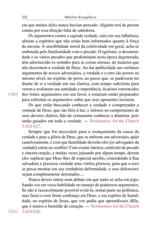 342                     Obreiros Evangélicos

      em que muitos deles nunca haviam pensado. Alguém terá de prestar
      contas por essa direção falta de sabedoria.
          Os argumentos contra a sagrada verdade, sutis em sua inﬂuência,
      afetam a espíritos que não estão bem informados quanto à força
      da mesma. A sensibilidade moral da coletividade em geral, acha-se
      embotada pela familiaridade com o pecado. O egoísmo, a desonesti-
      dade e os vários pecados que predominam nesta época degenerada,
      têm adormecido os sentidos para as coisas eternas, de maneira que
      não discernem a verdade de Deus. Ao dar publicidade aos errôneos
      argumentos de nossos adversários, a verdade e o erro são postos ao
      mesmo nível, no espírito do povo, ao passo que, se pudessem ter
      diante de si a verdade em sua clareza, com tempo suﬁciente para
      verem e avaliarem sua santidade e importância, ﬁcariam convencidos
[380] dos fortes argumentos em seu favor, e estariam então preparados
      para enfrentar os argumentos sobre que seus oponentes insistem.
          Os que estão buscando conhecer a verdade e compreender a
      vontade de Deus, que são ﬁéis à luz, e zelosos no cumprimento de
      seus deveres diários, hão de certamente conhecer a doutrina; pois
      serão guiados em toda a verdade. — Testimonies for the Church
      3:424-427.
          Sempre que for necessário para o avançamento da causa da
      verdade e para a glória de Deus, que se enfrente um adversário, quão
      cautelosamente, e com que humildade deverão eles [os advogados da
      verdade] entrar no conﬂito! Com exame interior, conﬁssão de pecado
      e sincera oração, e muitas vezes jejuando por algum tempo, devem
      eles suplicar que Deus lhes dê especial auxílio, concedendo à Sua
      salvadora e preciosa verdade uma vitória gloriosa, para que o erro
      se possa mostrar em sua verdadeira deformidade, e seus defensores
      sejam completamente derrotados....
          Nunca deveis entrar num debate em que tanto se acha em jogo,
      ﬁando-vos em vossa habilidade no manejo de poderosos argumentos.
      Se não é razoavelmente possível evitá-lo, tomai parte na polêmica,
      mas fazei-o com ﬁrme conﬁança em Deus, e em espírito de humil-
      dade, no espírito de Jesus, que vos pediu que aprendêsseis dEle,
      que é manso e humilde de coração. — Testimonies for the Church
[381] 3:624-626.
 