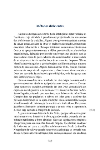 Métodos deﬁcientes

    Há muitos homens de espírito bom, inteligentes relativamente às
Escrituras, cuja utilidade é grandemente prejudicada por seus méto-
dos deﬁcientes de trabalho. Alguns dos que se empenham na obra
de salvar almas, deixam de obter os melhores resultados, porque não
executam cabalmente a obra que iniciaram com muito entusiasmo.
Outros se apegam tenazmente a idéias preconcebidas, dando-lhes
preeminência, deixando por isso de conformar seus ensinos com as
necessidades reais do povo. Muitos não compreendem a necessidade
de se adaptarem às circunstâncias, e ir ao encontro do povo. Não se
identiﬁcam com aqueles a quem desejam auxiliar em atingir a norma
bíblica do cristianismo. Alguns deixam de ter êxito, porque conﬁam
unicamente no poder do argumento, e não clamam sinceramente a
Deus em busca de Sua sabedoria para dirigi-los, e de Sua graça para
lhes santiﬁcar os esforços.
    Os ministros devem ter cuidado em não exigir demasiado dos
que se encontram ainda às apalpadelas nas trevas do erro. Devem
fazer bem o seu trabalho, conﬁando em que Deus comunicará aos
espíritos investigadores a misteriosa e viviﬁcante inﬂuência do Seu
Santo Espírito, sabendo que, sem isso, seus labores são infrutíferos.
Cumpre-lhes ser pacientes e sábios no lidar com o espírito das
pessoas, lembrando-se de quão múltiplas são as circunstâncias que
têm desenvolvido tais traços de caráter nos indivíduos. Devem-se
guardar estritamente, também para que o eu não tome a supremacia,
e Jesus seja deixado à margem da questão.                               [382]
    Alguns ministros deixam de ter êxito, porque não consagram
inteiramente seu interesse à obra, quando muito depende de um
esforço persistente e bem dirigido. Não são verdadeiros obreiros;
não prosseguem em sua obra fora do púlpito. Eles faltam ao dever
de ir de casa em casa, e trabalhar sabiamente no círculo da família.
Necessitam de cultivar aquela rara cortesia cristã que os tornaria bon-
dosos e cheios de consideração para com as almas ao seu cuidado,

                                343
 
