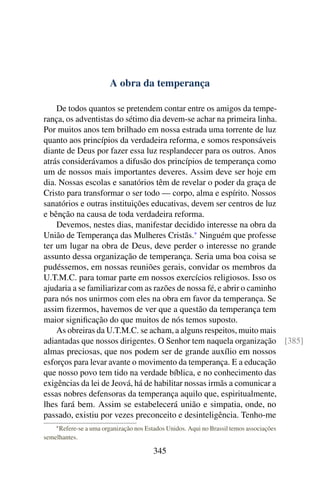 A obra da temperança

    De todos quantos se pretendem contar entre os amigos da tempe-
rança, os adventistas do sétimo dia devem-se achar na primeira linha.
Por muitos anos tem brilhado em nossa estrada uma torrente de luz
quanto aos princípios da verdadeira reforma, e somos responsáveis
diante de Deus por fazer essa luz resplandecer para os outros. Anos
atrás considerávamos a difusão dos princípios de temperança como
um de nossos mais importantes deveres. Assim deve ser hoje em
dia. Nossas escolas e sanatórios têm de revelar o poder da graça de
Cristo para transformar o ser todo — corpo, alma e espírito. Nossos
sanatórios e outras instituições educativas, devem ser centros de luz
e bênção na causa de toda verdadeira reforma.
    Devemos, nestes dias, manifestar decidido interesse na obra da
União de Temperança das Mulheres Cristãs.* Ninguém que professe
ter um lugar na obra de Deus, deve perder o interesse no grande
assunto dessa organização de temperança. Seria uma boa coisa se
pudéssemos, em nossas reuniões gerais, convidar os membros da
U.T.M.C. para tomar parte em nossos exercícios religiosos. Isso os
ajudaria a se familiarizar com as razões de nossa fé, e abrir o caminho
para nós nos unirmos com eles na obra em favor da temperança. Se
assim ﬁzermos, havemos de ver que a questão da temperança tem
maior signiﬁcação do que muitos de nós temos suposto.
    As obreiras da U.T.M.C. se acham, a alguns respeitos, muito mais
adiantadas que nossos dirigentes. O Senhor tem naquela organização [385]
almas preciosas, que nos podem ser de grande auxílio em nossos
esforços para levar avante o movimento da temperança. E a educação
que nosso povo tem tido na verdade bíblica, e no conhecimento das
exigências da lei de Jeová, há de habilitar nossas irmãs a comunicar a
essas nobres defensoras da temperança aquilo que, espiritualmente,
lhes fará bem. Assim se estabelecerá união e simpatia, onde, no
passado, existiu por vezes preconceito e desinteligência. Tenho-me
    * Refere-se a uma organização nos Estados Unidos. Aqui no Brassil temos associações

semelhantes.

                                        345
 