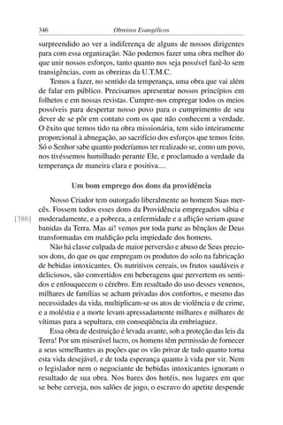 346                      Obreiros Evangélicos

        surpreendido ao ver a indiferença de alguns de nossos dirigentes
        para com essa organização. Não podemos fazer uma obra melhor do
        que unir nossos esforços, tanto quanto nos seja possível fazê-lo sem
        transigências, com as obreiras da U.T.M.C.
            Temos a fazer, no sentido da temperança, uma obra que vai além
        de falar em público. Precisamos apresentar nossos princípios em
        folhetos e em nossas revistas. Cumpre-nos empregar todos os meios
        possíveis para despertar nosso povo para o cumprimento de seu
        dever de se pôr em contato com os que não conhecem a verdade.
        O êxito que temos tido na obra missionária, tem sido inteiramente
        proporcional à abnegação, ao sacrifício dos esforços que temos feito.
        Só o Senhor sabe quanto poderíamos ter realizado se, como um povo,
        nos tivéssemos humilhado perante Ele, e proclamado a verdade da
        temperança de maneira clara e positiva....

                   Um bom emprego dos dons da providência
          Nosso Criador tem outorgado liberalmente ao homem Suas mer-
      cês. Fossem todos esses dons da Providência empregados sábia e
[386] moderadamente, e a pobreza, a enfermidade e a aﬂição seriam quase
      banidas da Terra. Mas ai! vemos por toda parte as bênçãos de Deus
      transformadas em maldição pela impiedade dos homens.
          Não há classe culpada de maior perversão e abuso de Seus precio-
      sos dons, do que os que empregam os produtos do solo na fabricação
      de bebidas intoxicantes. Os nutritivos cereais, os frutos saudáveis e
      deliciosos, são convertidos em beberagens que pervertem os senti-
      dos e enlouquecem o cérebro. Em resultado do uso desses venenos,
      milhares de famílias se acham privadas dos confortos, e mesmo das
      necessidades da vida, multiplicam-se os atos de violência e de crime,
      e a moléstia e a morte levam apressadamente milhares e milhares de
      vítimas para a sepultura, em conseqüência da embriaguez.
          Essa obra de destruição é levada avante, sob a proteção das leis da
      Terra! Por um miserável lucro, os homens têm permissão de fornecer
      a seus semelhantes as poções que os vão privar de tudo quanto torna
      esta vida desejável, e de toda esperança quanto à vida por vir. Nem
      o legislador nem o negociante de bebidas intoxicantes ignoram o
      resultado de sua obra. Nos bares dos hotéis, nos lugares em que
      se bebe cerveja, nos salões de jogo, o escravo do apetite despende
 