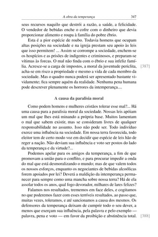 A obra da temperança                    347

seus recursos naquilo que destrói a razão, a saúde, a felicidade.
O vendedor de bebidas enche o cofre com o dinheiro que devia
proporcionar alimento e roupa à família do pobre ébrio.
     Esta é a pior espécie de roubo. Todavia homens que ocupam
altas posições na sociedade e na igreja prestam seu apoio às leis
que isso permitem! ... Assim se corrompe a sociedade, enchem-se
os hospícios e as prisões de indigentes e criminosos, e preparam-se
vítimas às forcas. O mal não ﬁnda com o ébrio e sua infeliz famí-
lia. Acresce-se a carga de impostos, a moral da juventude periclita, [387]
acha-se em risco a propriedade e mesmo a vida de cada membro da
sociedade. Mas o quadro nunca poderá ser apresentado bastante vi-
vidamente; ﬁca sempre aquém da realidade. Nenhuma pena humana
pode descrever plenamente os horrores da intemperança....

                  A causa da paralisia moral
    Como podem homens e mulheres cristãos tolerar esse mal?... Há
uma causa para a paralisia moral da sociedade. Nossas leis apóiam
um mal que lhes está minando a própria base. Muitos lamentam
o mal que sabem existir, mas se consideram livres de qualquer
responsabilidade no assunto. Isso não pode ser. Todo indivíduo
exerce uma inﬂuência na sociedade. Em nossa terra favorecida, todo
eleitor tem de certo modo voz em decidir que espécie de leis hão de
reger a nação. Não deviam sua inﬂuência e voto ser postos do lado
da temperança e da virtude?...
    Podemos apelar para os amigos da temperança, a ﬁm de que
promovam a união para o conﬂito, e para procurar impedir a onda
do mal que está desmoralizando o mundo; mas de que valem todos
os nossos esforços, enquanto os negociantes de bebidas alcoólicas
forem apoiados por lei? Deverá a maldição da intemperança perma-
necer para sempre como uma mancha sobre nossa terra? Há de ela
assolar todos os anos, qual fogo devorador, milhares de lares felizes?
    Falamos nos resultados, trememos em face deles, e cogitamos
no que poderemos fazer com esses terríveis resultados, ao passo que,
muitas vezes, toleramos, e até sancionamos a causa dos mesmos. Os
defensores da temperança deixam de cumprir todo o seu dever, a
menos que exerçam sua inﬂuência, pela palavra e pelo exemplo —
palavra, pena e voto — em favor da proibição e abstinência total. [388]
 