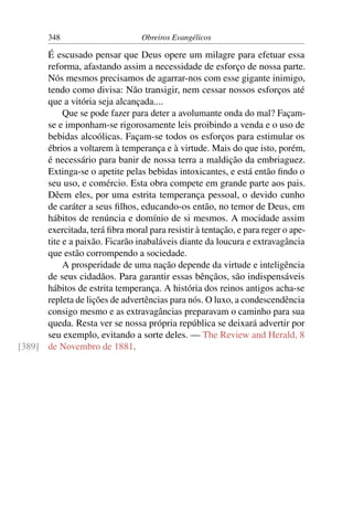 348                      Obreiros Evangélicos

      É escusado pensar que Deus opere um milagre para efetuar essa
      reforma, afastando assim a necessidade de esforço de nossa parte.
      Nós mesmos precisamos de agarrar-nos com esse gigante inimigo,
      tendo como divisa: Não transigir, nem cessar nossos esforços até
      que a vitória seja alcançada....
           Que se pode fazer para deter a avolumante onda do mal? Façam-
      se e imponham-se rigorosamente leis proibindo a venda e o uso de
      bebidas alcoólicas. Façam-se todos os esforços para estimular os
      ébrios a voltarem à temperança e à virtude. Mais do que isto, porém,
      é necessário para banir de nossa terra a maldição da embriaguez.
      Extinga-se o apetite pelas bebidas intoxicantes, e está então ﬁndo o
      seu uso, e comércio. Esta obra compete em grande parte aos pais.
      Dêem eles, por uma estrita temperança pessoal, o devido cunho
      de caráter a seus ﬁlhos, educando-os então, no temor de Deus, em
      hábitos de renúncia e domínio de si mesmos. A mocidade assim
      exercitada, terá ﬁbra moral para resistir à tentação, e para reger o ape-
      tite e a paixão. Ficarão inabaláveis diante da loucura e extravagância
      que estão corrompendo a sociedade.
           A prosperidade de uma nação depende da virtude e inteligência
      de seus cidadãos. Para garantir essas bênçãos, são indispensáveis
      hábitos de estrita temperança. A história dos reinos antigos acha-se
      repleta de lições de advertências para nós. O luxo, a condescendência
      consigo mesmo e as extravagâncias preparavam o caminho para sua
      queda. Resta ver se nossa própria república se deixará advertir por
      seu exemplo, evitando a sorte deles. — The Review and Herald, 8
[389] de Novembro de 1881.
 