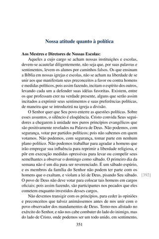 Nossa atitude quanto à política

Aos Mestres e Diretores de Nossas Escolas:
    Aqueles a cujo cargo se acham nossas instituições e escolas,
devem-se acautelar diligentemente, não seja que, por suas palavras e
sentimentos, levem os alunos por caminhos falsos. Os que ensinam
a Bíblia em nossas igrejas e escolas, não se acham na liberdade de se
unir aos que manifestam seus preconceitos a favor ou contra homens
e medidas políticos, pois assim fazendo, incitam o espírito dos outros,
levando cada um a defender suas idéias favoritas. Existem, entre
os que professam crer na verdade presente, alguns que serão assim
incitados a exprimir seus sentimentos e suas preferências políticas,
de maneira que se introduzirá na igreja a divisão.
    O Senhor quer que Seu povo enterre as questões políticas. Sobre
esses assuntos, o silêncio é eloqüência. Cristo convida Seus segui-
dores a chegarem à unidade nos puros princípios evangélicos que
são positivamente revelados na Palavra de Deus. Não podemos, com
segurança, votar por partidos políticos; pois não sabemos em quem
votamos. Não podemos, com segurança, tomar parte em nenhum
plano político. Não podemos trabalhar para agradar a homens que
irão empregar sua inﬂuência para reprimir a liberdade religiosa, e
pôr em execução medidas opressivas para levar ou compelir seus
semelhantes a observar o domingo como sábado. O primeiro dia da
semana não é um dia para ser reverenciado. É um sábado espúrio,
e os membros da família do Senhor não podem ter parte com os
homens que o exaltam, e violam a lei de Deus, pisando Seu sábado. [392]
O povo de Deus não deve votar para colocar tais homens em cargos
oﬁciais; pois assim fazendo, são participantes nos pecados que eles
cometem enquanto investidos desses cargos.
    Não devemos transigir com os princípios, para ceder às opiniões
e preconceitos que talvez animássemos antes de nos unir com o
povo observador dos mandamentos de Deus. Temo-nos alistado no
exército do Senhor, e não nos cabe combater do lado do inimigo, mas
do lado de Cristo, onde podemos ser um todo unido, em sentimento,
                              351
 
