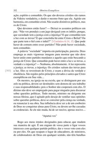 352                      Obreiros Evangélicos

      ação, espírito e comunhão. Os que são deveras cristãos são ramos
      da Videira verdadeira, e darão o mesmo fruto que ela. Agirão em
      harmonia, em comunhão cristã. Não usarão distintivos políticos, mas
      os de Cristo.
          Que devemos então fazer? — Deixai os assuntos políticos em
      paz. “Não vos prendais a um jugo desigual com os inﬁéis; porque,
      que sociedade tem a justiça com a injustiça? E que comunhão tem
      a luz com as trevas? E que concórdia há entre Cristo e Belial? Ou
      que parte tem o ﬁel com o inﬁel?” 2 Coríntios 6:14, 15. Que pode
      haver de comum entre esses partidos? Não pode haver sociedade,
      nem comunhão.
          A palavra “sociedade” importa em participação, parceria. Deus
      emprega as mais vigorosas imagens para mostrar que não deve
      haver união entre partidos mundanos e aqueles que estão buscando a
      justiça de Cristo. Que comunhão pode haver entre a luz e as trevas, a
      verdade e a injustiça? — Nenhuma, absolutamente. A luz representa
      a justiça; as trevas, a injustiça. Os cristãos saíram das trevas para
[393] a luz. Eles se revestiram de Cristo, e usam a divisa da verdade e
      obediência. São regidos pelos princípios elevados e santos que Cristo
      exempliﬁcou em Sua vida....
          Os mestres, na igreja ou na escola, que se distinguem por seu
      zelo na política, devem ser destituídos sem demora de seu trabalho
      e suas responsabilidades; pois o Senhor não cooperará com eles. O
      dízimo não deve ser empregado para pagar ninguém para discursar
      sobre questões políticas. Todo mestre, ministro ou dirigente em
      nossas ﬁleiras, que é agitado pelo desejo de ventilar suas opiniões
      sobre questões políticas, deve-se converter pela crença na verdade,
      ou renunciar à sua obra. Sua inﬂuência deve ser a de um coobreiro
      de Deus no conquistar almas para Cristo, ou devem ser-lhe cassadas
      as credenciais. Se ele não muda, há de ser nocivo, apenas nocivo....

                                  “Apartai-vos”

           Rogo aos meus irmãos designados para educar, que mudem
       sua maneira de agir. É um engano de vossa parte o ligar vossos
       interesses com qualquer partido político, dar o vosso voto com eles
       ou por eles. Os que ocupam o lugar de educadores, de ministros,
       de colaboradores de Deus em qualquer sentido, não têm batalhas
 