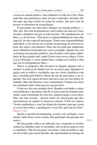 Nossa atitude quanto à política             353

a travar no mundo político. Sua cidadania se acha nos Céus. Deus
pede-lhes que permaneça como um povo separado e peculiar. Ele
não quer que haja cismas no corpo de crentes. Seu povo tem de
possuir os elementos de reconciliação.
    É porventura sua obra fazer inimigos no mundo político? —
Não, não. Eles têm de permanecer como súditos do reino de Cristo,
levando a bandeira em que se acha inscrito: “Os mandamentos de [394]
Deus, e a fé de Jesus.” Têm de ter a responsabilidade de uma obra
especial, de uma especial mensagem. Temos uma responsabilidade
individual, e isso tem de ser revelado em presença do universo ce-
leste, dos anjos e dos homens. Deus não nos pede que ampliemos
nossa inﬂuência misturando-nos com a sociedade, ligando-nos com
os homens em questões políticas, mas ﬁcando como partes indivi-
duais de Seu grande todo, tendo Cristo como nossa cabeça. Cristo
é nosso Príncipe, e, como súditos Seus, cumpre-nos realizar a obra
que nos foi designada por Deus....
    Talvez se pergunte: Não devemos ter ligação alguma com o
mundo? A palavra do Senhor tem de ser nosso guia. Qualquer li-
gação com os inﬁéis e incrédulos, que nos viesse identiﬁcar com
eles, é proibida pela Palavra. Temos de sair do meio deles, e ser se-
parados. Em caso algum devemos unir-nos a eles em seus planos de
trabalho. Mas não devemos viver isoladamente. Cumpre-nos fazer
aos mundanos todo o bem que nos seja possível.
    Cristo nos deu um exemplo disto. Quando convidado a comer
com publicanos e pecadores, não Se recusava; pois de nenhum outro
modo, senão misturando-Se com eles, poderia chegar a essa classe.
Mas, em toda ocasião... puxava temas de conversação que lhes
apresentavam ao espírito os interesses eternos. E Ele nos ordena:
“Assim resplandeça a vossa luz diante dos homens, para que vejam
as vossas boas obras, e gloriﬁquem o vosso Pai, que está nos Céus.”
Mateus 5:16.
    Quanto à questão da temperança, assumi, sem vacilação, vossa
atitude. Sede ﬁrmes como a rocha. Não participeis dos pecados dos
outros....                                                            [395]
    Há uma grande vinha a ser cultivada; mas, conquanto os cristãos
tenham de trabalhar entre os incrédulos, não se devem parecer com
os mundanos. Não devem gastar seu tempo a falar de política e agir
em favor dela; pois assim fazendo, dão oportunidade ao inimigo de
 
