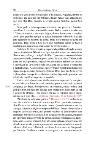 354                      Obreiros Evangélicos

      penetrar e causar desinteligências e discórdias. Aqueles, dentre os
      ministros, que desejam ser políticos, devem perder suas credenciais;
      pois essa obra Deus não deu a elevados nem a humildes dentre Seu
      povo.
          Deus pede a todos quantos ministram em palavra e doutrina,
      que dêem à trombeta um sonido certo. Todos quantos receberam
      a Cristo, ministros e membros leigos, devem levantar-se e resplan-
      decer; pois grandes perigos se acham iminentes sobre nós. Satanás
      está agitando os poderes da Terra. Tudo neste mundo se acha em
      confusão. Deus pede a Seu povo que mantenha acima de tudo a
      bandeira que apresenta a mensagem do terceiro anjo....
          Os ﬁlhos de Deus têm de se separar da política, de toda aliança
      com os incrédulos. Não devem ligar seus interesses aos do mundo.
      “Provai vossa aliança comigo”, diz Ele, “permanecendo como Minha
      herança escolhida, como um povo zeloso de boas obras.” Não tomeis
      parte em lutas políticas. Separai-vos do mundo, refreai-vos quanto
      a introduzir na igreja ou escola idéias que hão de levar a contendas
      e perturbações. As dissensões são o veneno moral introduzido no
      organismo pelos seres humanos egoístas. Deus quer que Seus servos
      tenham clara percepção, verdadeira e nobre dignidade, para que sua
      inﬂuência manifeste o poder da verdade.
          A vida cristã não deve ser vivida a esmo ou depender de emoções.
      A verdadeira inﬂuência cristã, exercida para a realização da obra
[396] designada por Deus, é um precioso instrumento, e não se deve unir
      com política, ou ligar em aliança com incrédulos. Deus tem de ser
      o centro de atração. Toda mente em que o Espírito Santo opera,
      satisfar-se-á com Ele. — Medicina e Salvação, 16 de Junho de 1889.
          “Nenhum de nós vive para si.” Romanos 14:7. Lembrem os
      que são tentados a imiscuir-se com a política, que todo passo que
      eles dão tem sua inﬂuência sobre outros. Quando ministros, ou ou-
      tros que ocupem posição de responsabilidade, fazem observações a
      respeito desses assuntos, não podem recolher os pensamentos que
      plantaram em outros espíritos. Sob as tentações de Satanás, puseram
      em operação uma corrente de circunstâncias conducentes a resul-
      tados que eles mal sonham. Um ato, uma palavra, um pensamento
      atirado à mente do grande ajuntamento humano, caso leve a sanção
      celestial, dará uma colheita de preciosos frutos; mas, se é inspirado
      por Satanás, fará brotar a raiz de amargura com que muitos serão
 