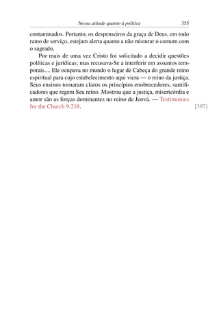 Nossa atitude quanto à política            355

contaminados. Portanto, os despenseiros da graça de Deus, em todo
ramo de serviço, estejam alerta quanto a não misturar o comum com
o sagrado.
    Por mais de uma vez Cristo foi solicitado a decidir questões
políticas e jurídicas; mas recusava-Se a interferir em assuntos tem-
porais.... Ele ocupava no mundo o lugar de Cabeça do grande reino
espiritual para cujo estabelecimento aqui viera — o reino da justiça.
Seus ensinos tornaram claros os princípios enobrecedores, santiﬁ-
cadores que regem Seu reino. Mostrou que a justiça, misericórdia e
amor são as forças dominantes no reino de Jeová. — Testimonies
for the Church 9:218.                                                 [397]
 