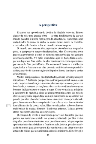 A perspectiva

         Estamos nos aproximando do ﬁm da história terrestre. Temos
     diante de nós uma grande obra — a obra ﬁnalizadora de dar ao
     mundo pecador a última mensagem de advertência. Há homens que
     serão tirados do arado, da vinha, de vários outros ramos de trabalho,
     e enviados pelo Senhor a dar ao mundo esta mensagem.
         O mundo encontra-se desconjuntado. Ao olharmos o quadro
     geral, a perspectiva parece desalentadora. Mas Cristo acena com
     preciosas promessas a todos os homens e mulheres que nos causam
     desencorajamento. Vê neles qualidades que os habilitarão a ocu-
     par um lugar em Sua vinha. Se eles continuarem como aprendizes,
     por meio de Sua providência, Ele os tornará homens e mulheres
     capacitados a fazerem uma obra que não está fora de suas possibili-
     dades; através da comunicação do Espírito Santo, dar-lhes-á poder
     de expressão.
         Muitos campos áridos, não trabalhados, devem ser atingidos por
     iniciadores. A brilhante perspectiva do Campo mundial, como Jesus
     o viu, inspirará conﬁança em muitos obreiros que se começarem em
     humildade, e puserem o coração na obra, serão considerados como os
     homens indicados para o tempo e lugar. Cristo vê todas as misérias
     e desespero do mundo, a visão do qual deprimiria alguns dos nossos
     obreiros de grande capacidade com um sentimento de desânimo tão
     grande que eles não saberiam nem mesmo como começar a obra de
     guiar homens e mulheres ao primeiro lance da escada. Seus métodos
[37] formalistas são de pouco valor. Eles se colocariam sobre os lances
     mais baixos da escada, dizendo: “Subi onde estamos.” Mas as pobres
     almas não saberiam onde colocar os pés.
         O coração de Cristo é confortado pela visão daqueles que são
     pobres no mais lato sentido do termo; confortado por Sua visão
     daqueles que são maltratados, mas que são mansos; alegrado pelos
     aparentemente insatisfeitos e famintos pela justiça, pela incapaci-
     dade de muitos para começarem. Ele saúda por assim dizer o mesmo
     estado de coisas que desanimaria a muitos ministros. Ele corrige o
                                      32
 