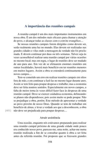 A importância das reuniões campais

          A reunião campal é um dos mais importantes instrumentos em
      nossa obra. É um dos métodos mais eﬁcazes para chamar a atenção
      do povo, e alcançar todas as classes com o convite evangélico....
          Se nossas reuniões campais forem dirigidas como devem ser,
      serão realmente uma luz no mundo. Elas devem ser realizadas nas
      grandes cidades e vilas onde a mensagem da verdade não foi procla-
      mada. E devem continuar por duas ou três semanas. Talvez seja às
      vezes aconselhável realizar uma reunião campal por várias ocasiões
      no mesmo local; mas em regra, o lugar de reuniões deve ser mudado
      de ano para ano. Em vez de se efetuarem enormes reuniões em
      outras localidades, haverá mais benefício em ter reuniões menores
      em muitos lugares. Assim a obra se estenderá continuamente para
      novos campos....
          Tem-se cometido um erro em realizar reuniões campais em sítios
      fora de mão, e em continuar a fazê-las no mesmo lugar durante anos.
      Assim se tem feito para poupar despesas e trabalho; mas a economia
      deve ser feita noutros sentidos. Especialmente em novos campos, a
      falta de meios torna às vezes difícil fazer face às despesas de uma
      reunião campal. Deve-se exercer cuidadosa economia, delineando-
      se planos não dispendiosos; pois assim muito se pode poupar. Não
      se prejudique a obra, porém. Este método de apresentar a verdade
      ao povo provém de nosso Deus. Quando se tem de trabalhar em
      benefício de almas, e levar a verdade aos que a desconhecem, a obra
[401] não deve ser prejudicada para poupar despesas....

                               Atrair assistência
           Uma ocasião, enquanto nós estávamos preparando para realizar
       uma reunião campal próximo de uma grande cidade onde pouco
       era conhecido nosso povo, pareceu-me, uma noite, achar-me numa
       reunião realizada a ﬁm de se consultar quanto à obra a ser feita
       antes da referida reunião. Foi proposto que se ﬁzessem grandes

                                      358
 